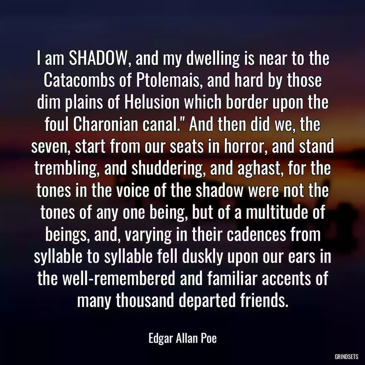 I am SHADOW, and my dwelling is near to the Catacombs of Ptolemais, and hard by those dim plains of Helusion which border upon the foul Charonian canal.\