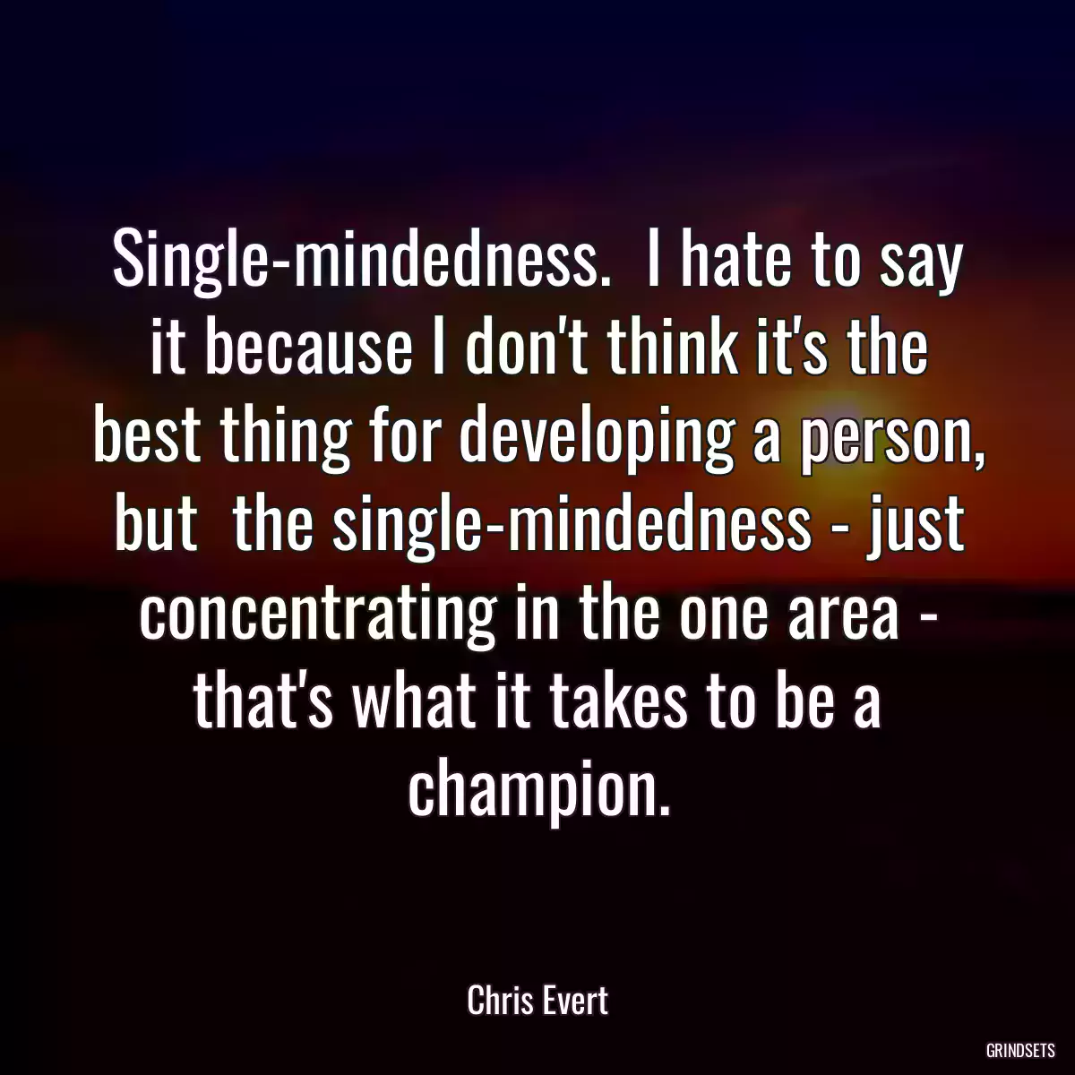 Single-mindedness.  I hate to say it because I don\'t think it\'s the best thing for developing a person, but  the single-mindedness - just concentrating in the one area - that\'s what it takes to be a champion.