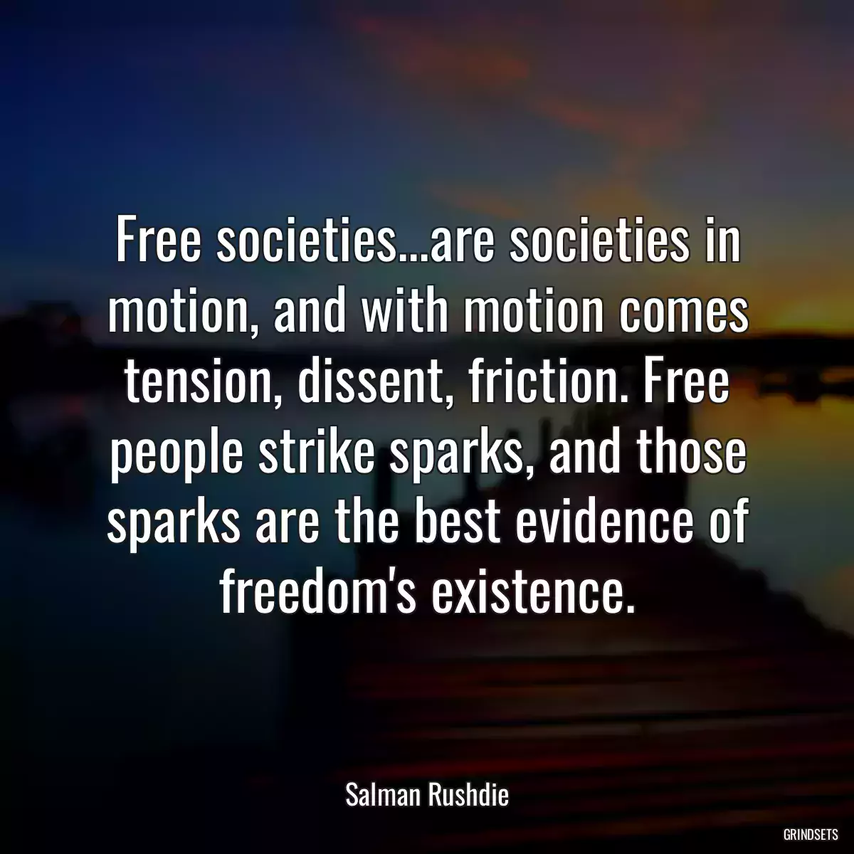 Free societies...are societies in motion, and with motion comes tension, dissent, friction. Free people strike sparks, and those sparks are the best evidence of freedom\'s existence.