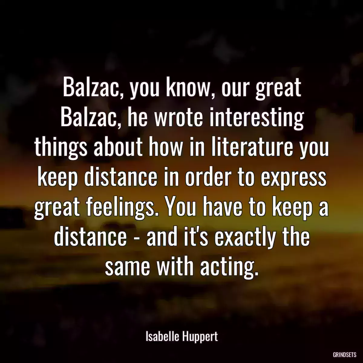 Balzac, you know, our great Balzac, he wrote interesting things about how in literature you keep distance in order to express great feelings. You have to keep a distance - and it\'s exactly the same with acting.