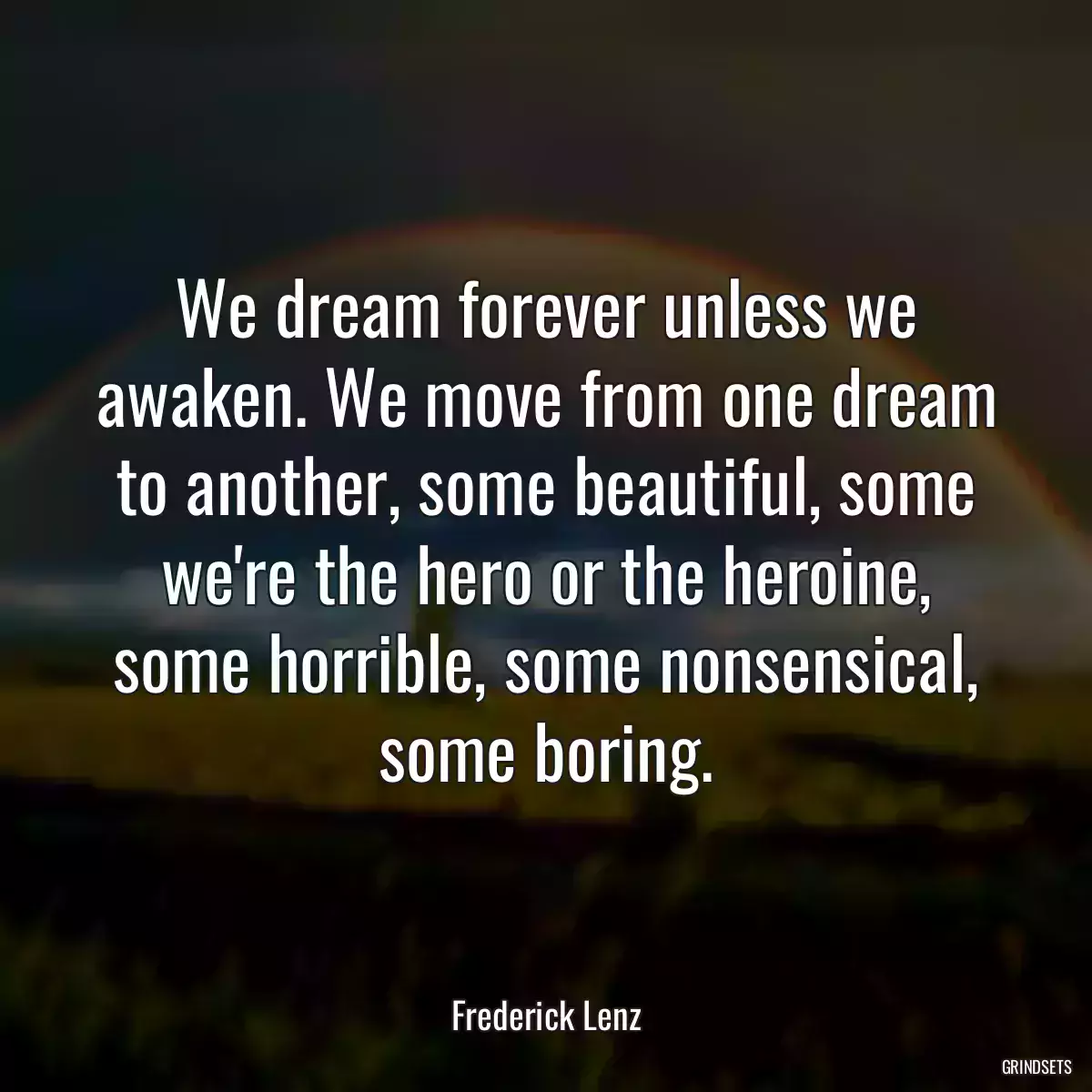 We dream forever unless we awaken. We move from one dream to another, some beautiful, some we\'re the hero or the heroine, some horrible, some nonsensical, some boring.