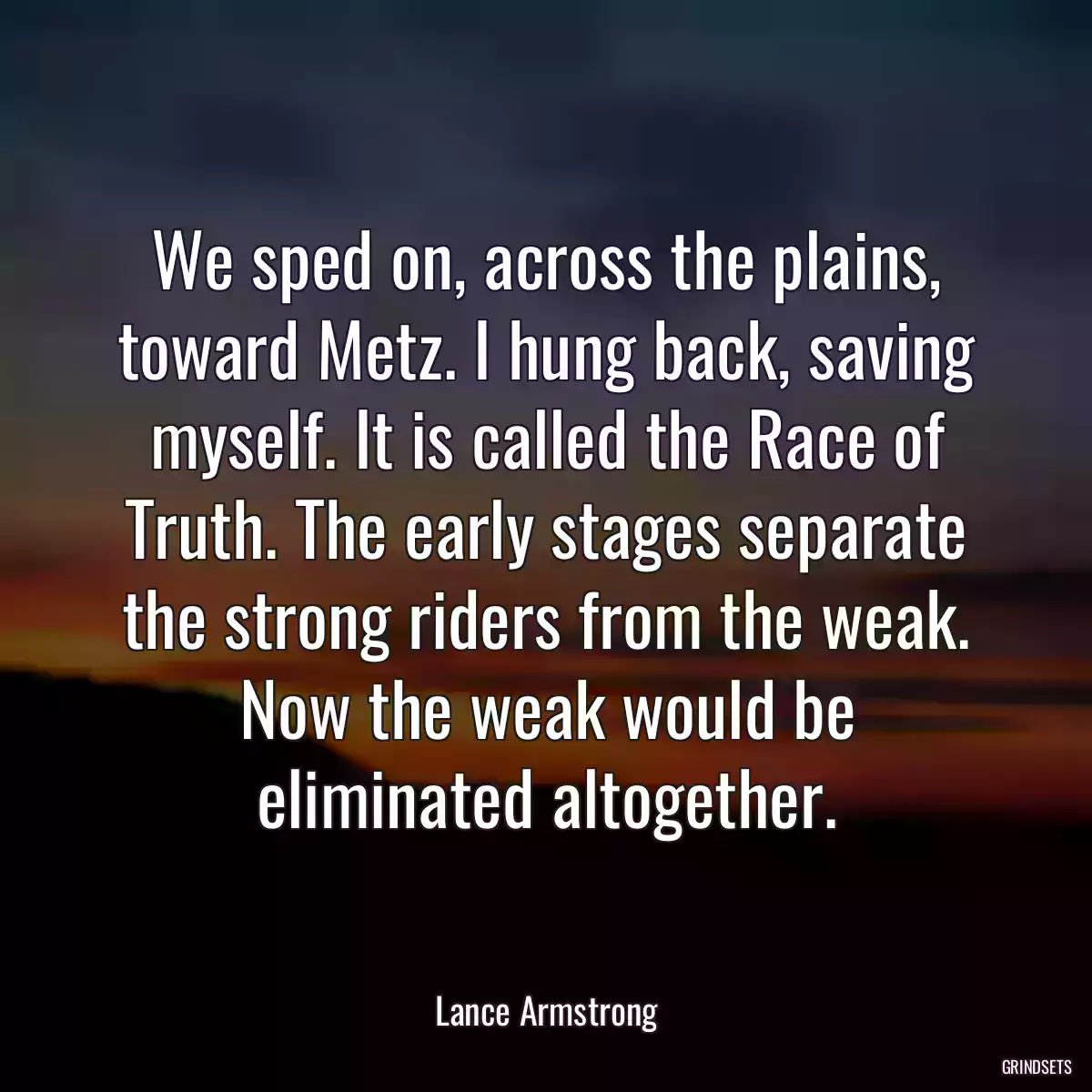 We sped on, across the plains, toward Metz. I hung back, saving myself. It is called the Race of Truth. The early stages separate the strong riders from the weak. Now the weak would be eliminated altogether.