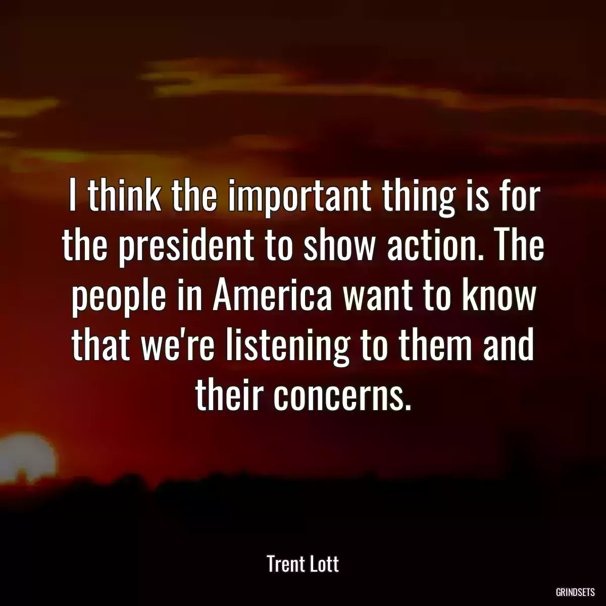 I think the important thing is for the president to show action. The people in America want to know that we\'re listening to them and their concerns.