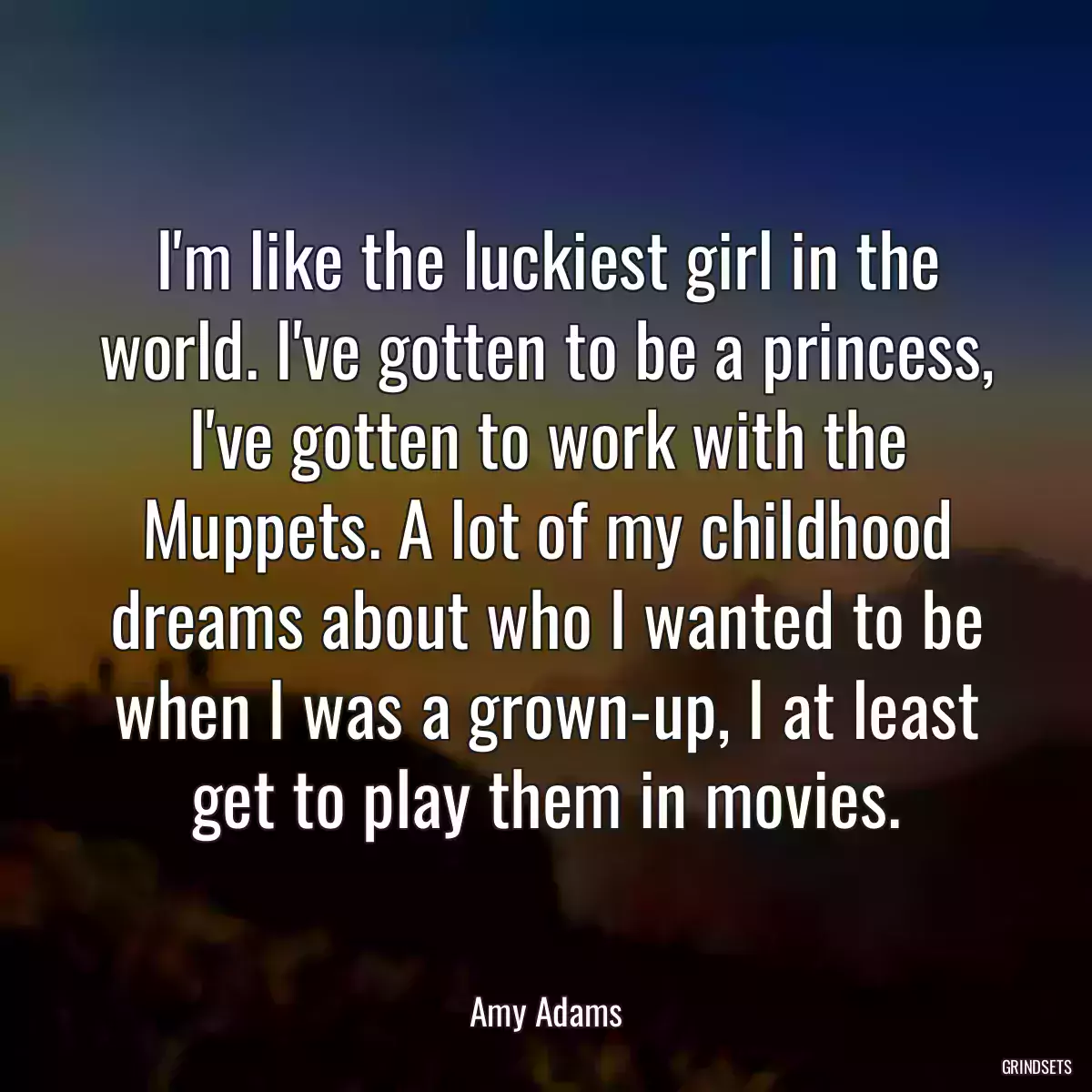 I\'m like the luckiest girl in the world. I\'ve gotten to be a princess, I\'ve gotten to work with the Muppets. A lot of my childhood dreams about who I wanted to be when I was a grown-up, I at least get to play them in movies.