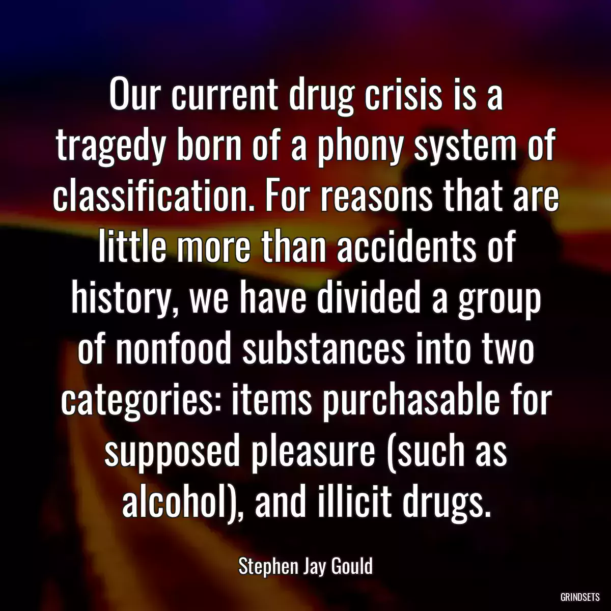 Our current drug crisis is a tragedy born of a phony system of classification. For reasons that are little more than accidents of history, we have divided a group of nonfood substances into two categories: items purchasable for supposed pleasure (such as alcohol), and illicit drugs.