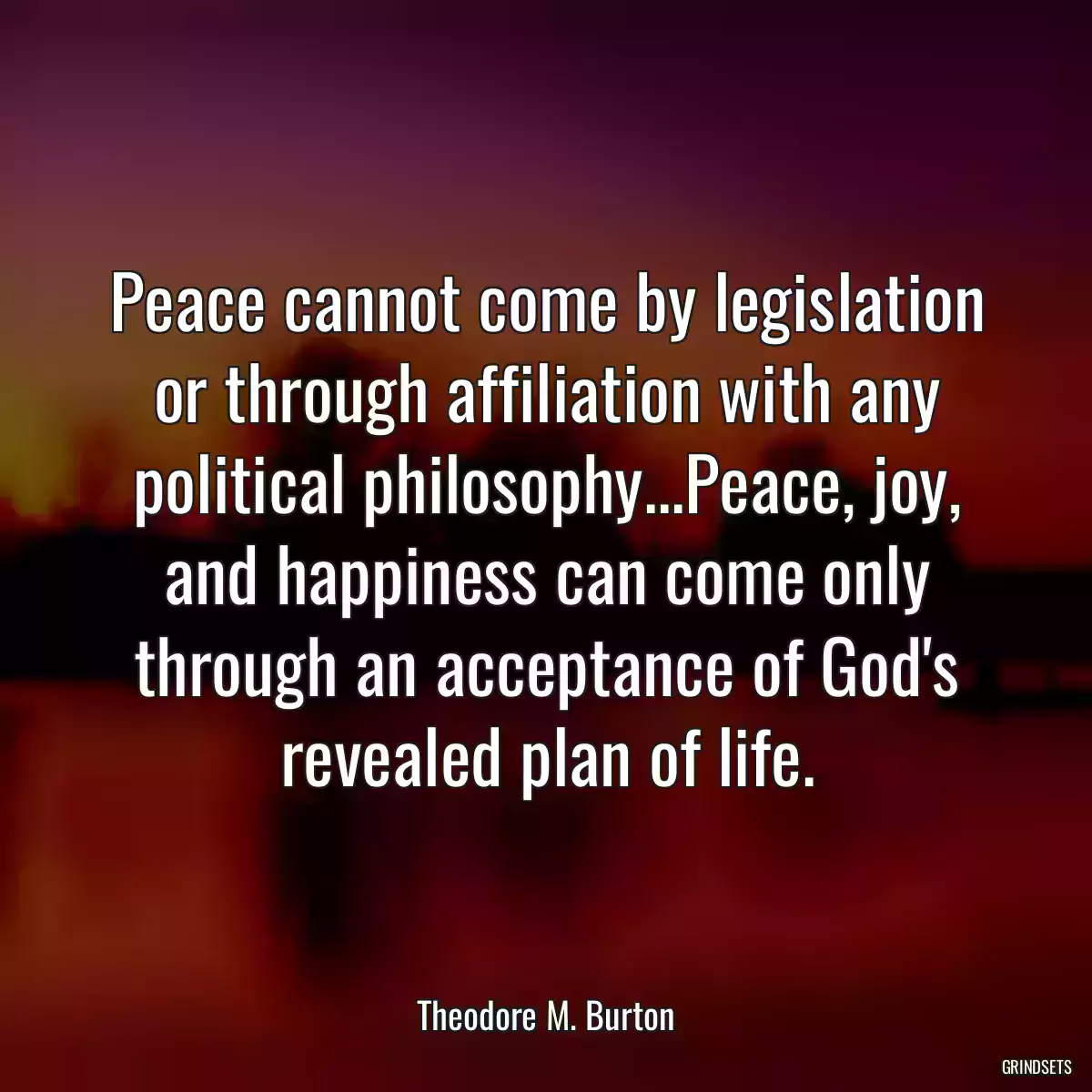 Peace cannot come by legislation or through affiliation with any political philosophy...Peace, joy, and happiness can come only through an acceptance of God\'s revealed plan of life.