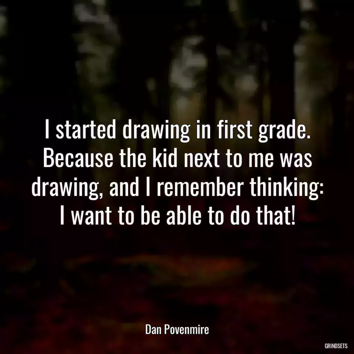 I started drawing in first grade. Because the kid next to me was drawing, and I remember thinking: I want to be able to do that!