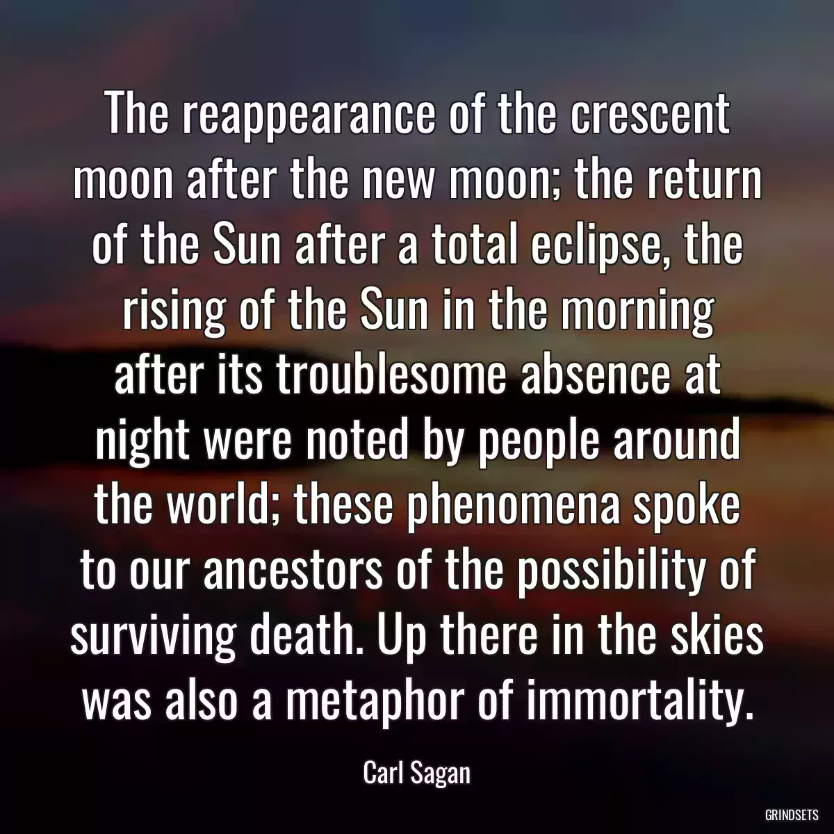 The reappearance of the crescent moon after the new moon; the return of the Sun after a total eclipse, the rising of the Sun in the morning after its troublesome absence at night were noted by people around the world; these phenomena spoke to our ancestors of the possibility of surviving death. Up there in the skies was also a metaphor of immortality.