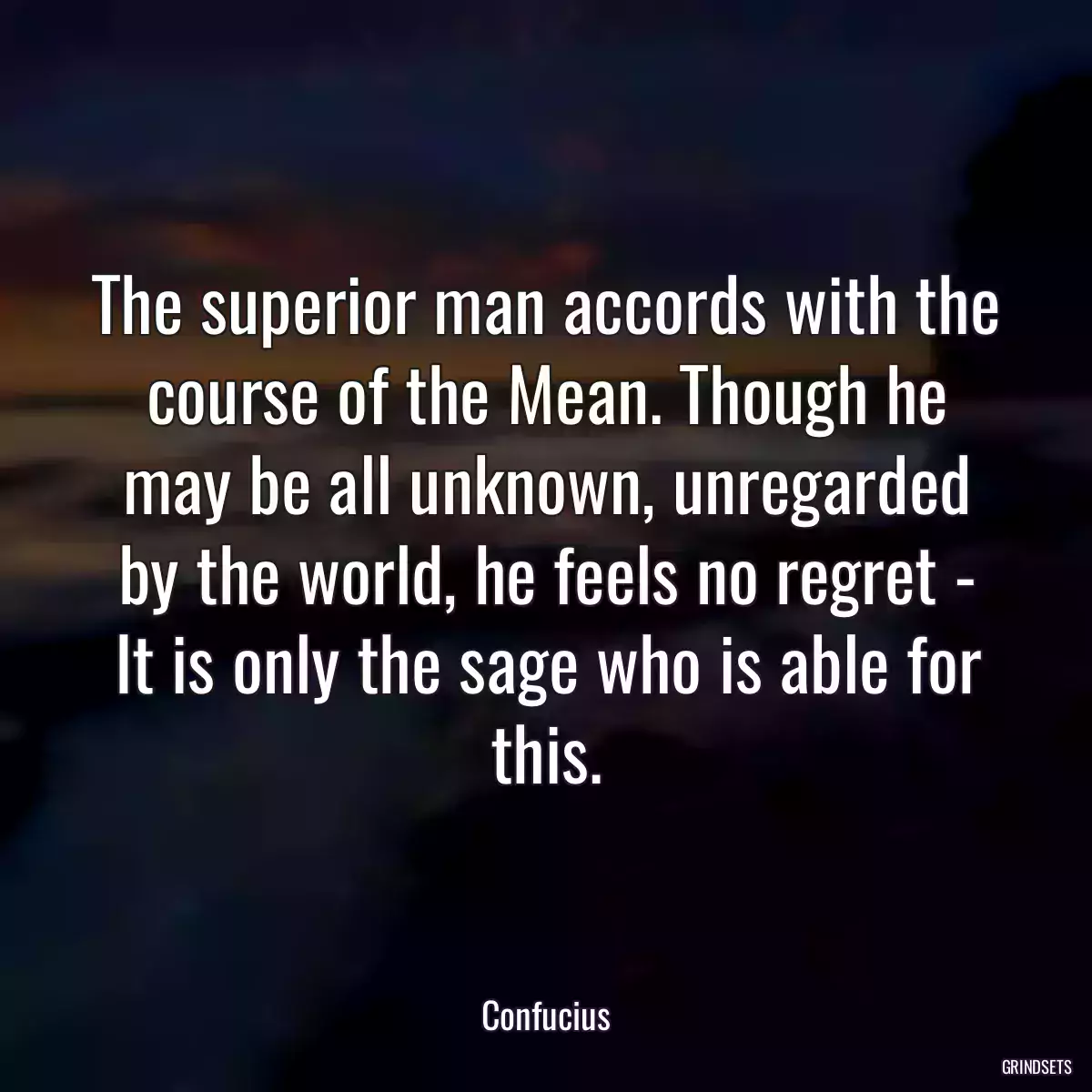 The superior man accords with the course of the Mean. Though he may be all unknown, unregarded by the world, he feels no regret - It is only the sage who is able for this.