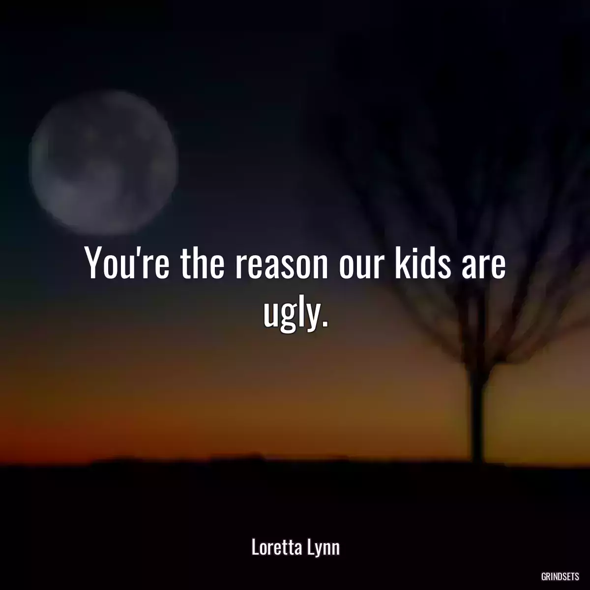 You\'re the reason our kids are ugly.