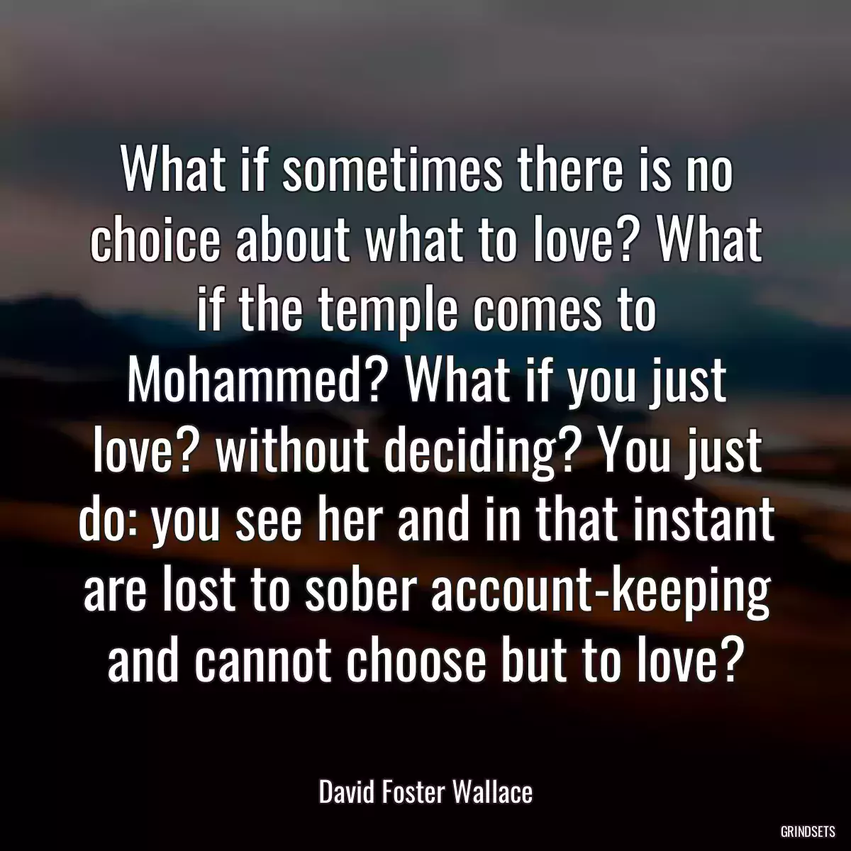 What if sometimes there is no choice about what to love? What if the temple comes to Mohammed? What if you just love? without deciding? You just do: you see her and in that instant are lost to sober account-keeping and cannot choose but to love?