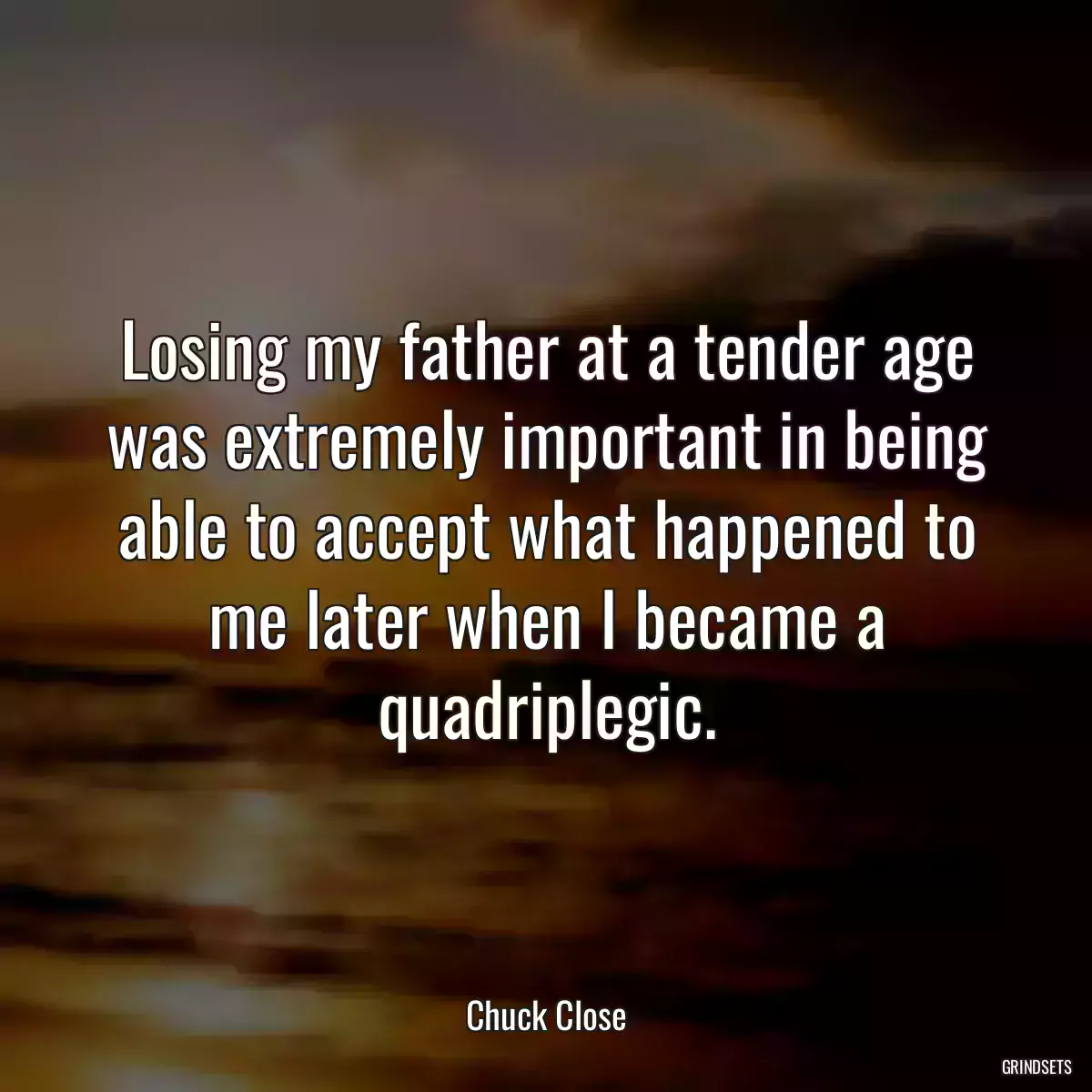 Losing my father at a tender age was extremely important in being able to accept what happened to me later when I became a quadriplegic.