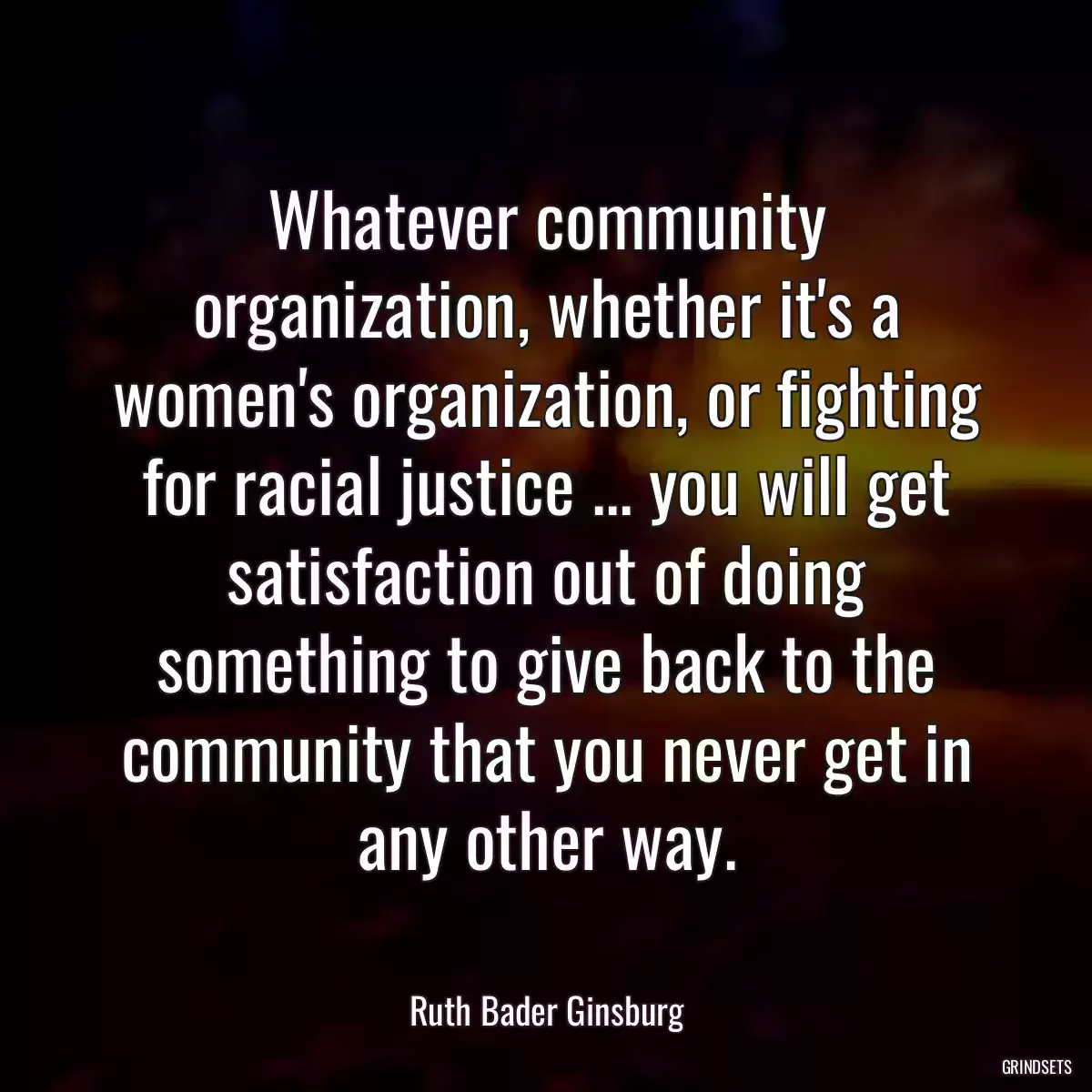 Whatever community organization, whether it\'s a women\'s organization, or fighting for racial justice ... you will get satisfaction out of doing something to give back to the community that you never get in any other way.