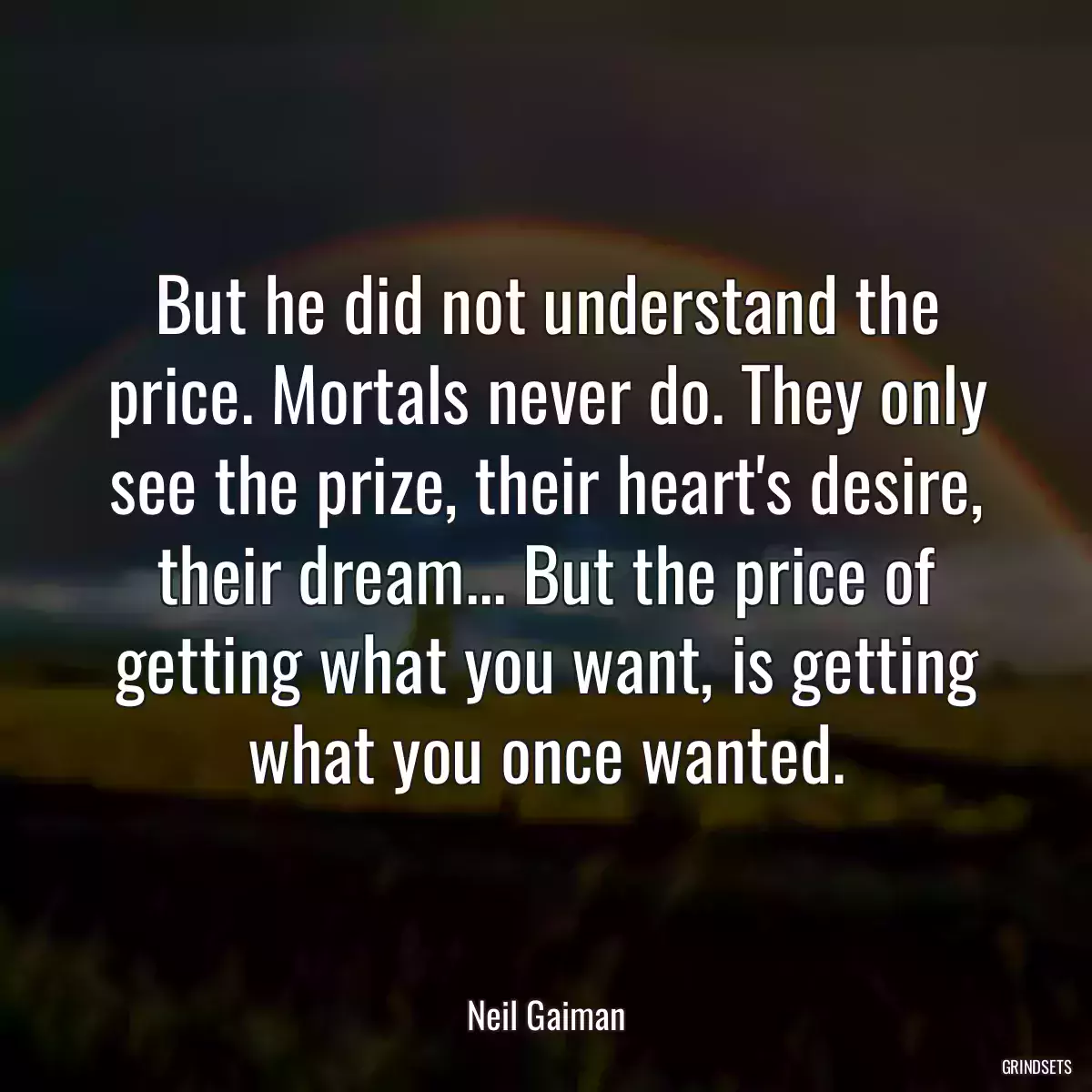 But he did not understand the price. Mortals never do. They only see the prize, their heart\'s desire, their dream... But the price of getting what you want, is getting what you once wanted.