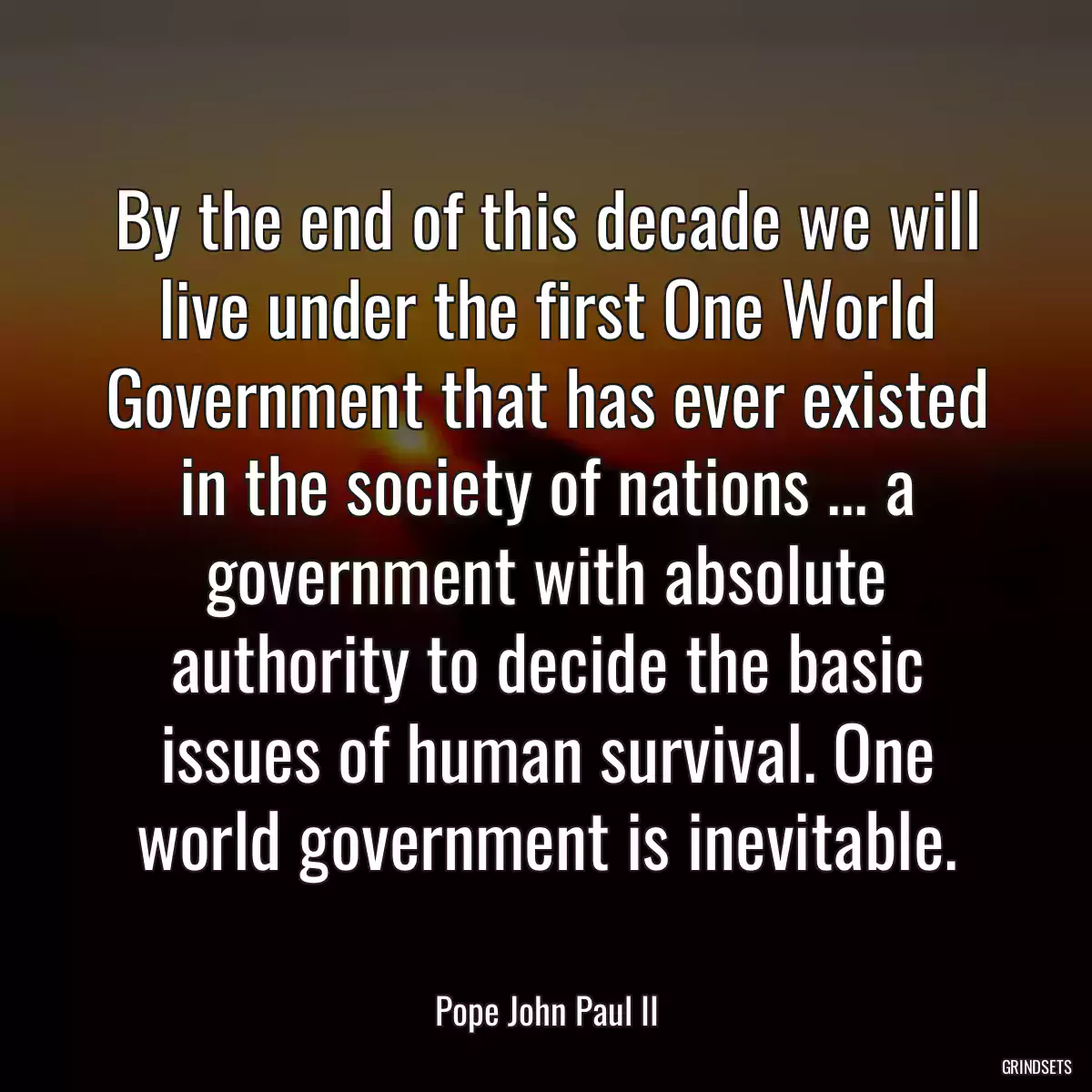 By the end of this decade we will live under the first One World Government that has ever existed in the society of nations ... a government with absolute authority to decide the basic issues of human survival. One world government is inevitable.