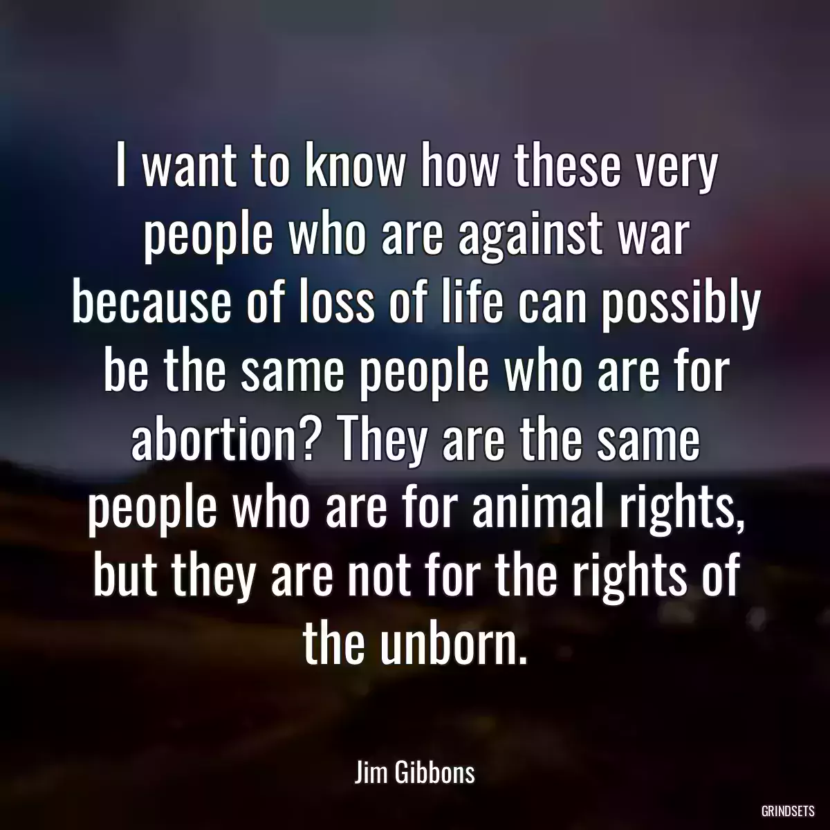 I want to know how these very people who are against war because of loss of life can possibly be the same people who are for abortion? They are the same people who are for animal rights, but they are not for the rights of the unborn.