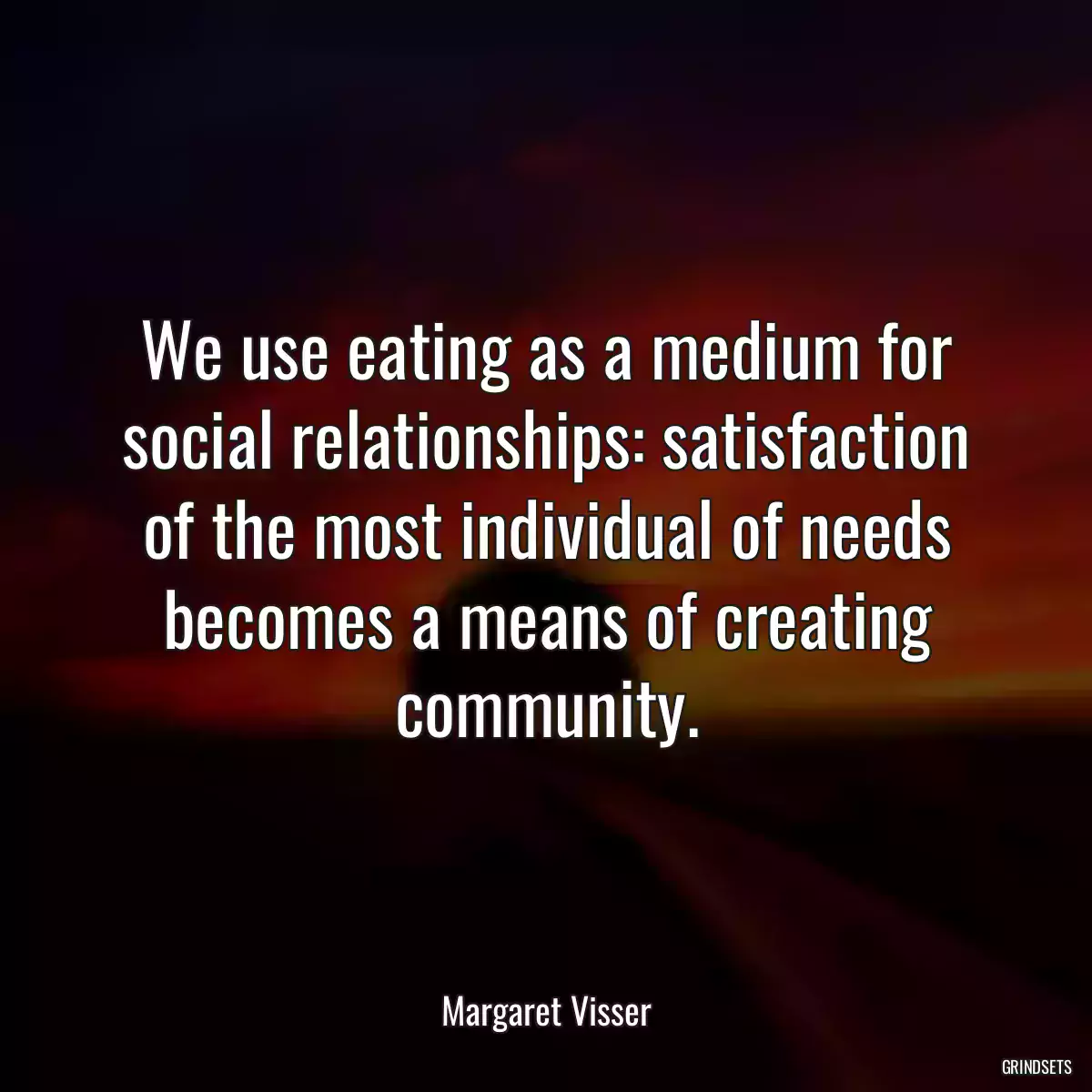 We use eating as a medium for social relationships: satisfaction of the most individual of needs becomes a means of creating community.