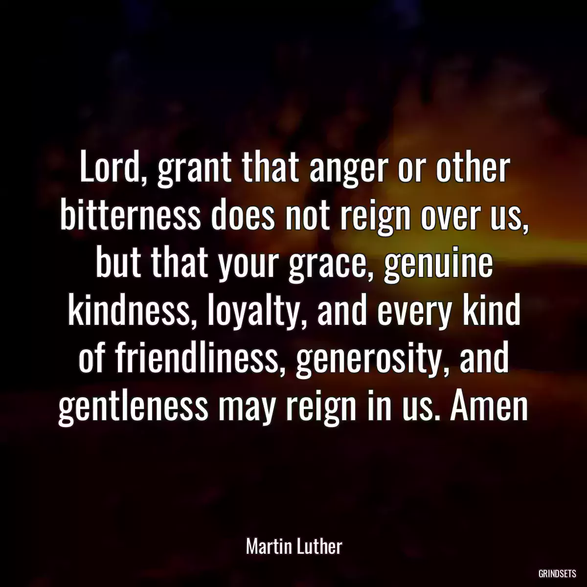 Lord, grant that anger or other bitterness does not reign over us, but that your grace, genuine kindness, loyalty, and every kind of friendliness, generosity, and gentleness may reign in us. Amen