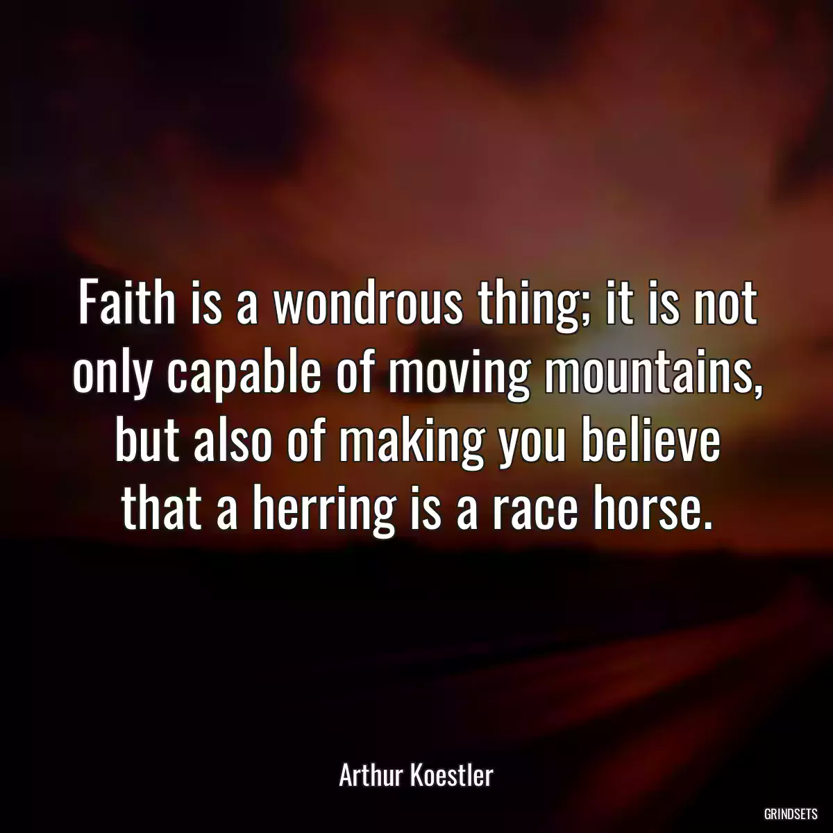 Faith is a wondrous thing; it is not only capable of moving mountains, but also of making you believe that a herring is a race horse.