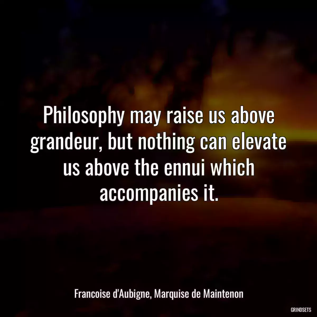 Philosophy may raise us above grandeur, but nothing can elevate us above the ennui which accompanies it.