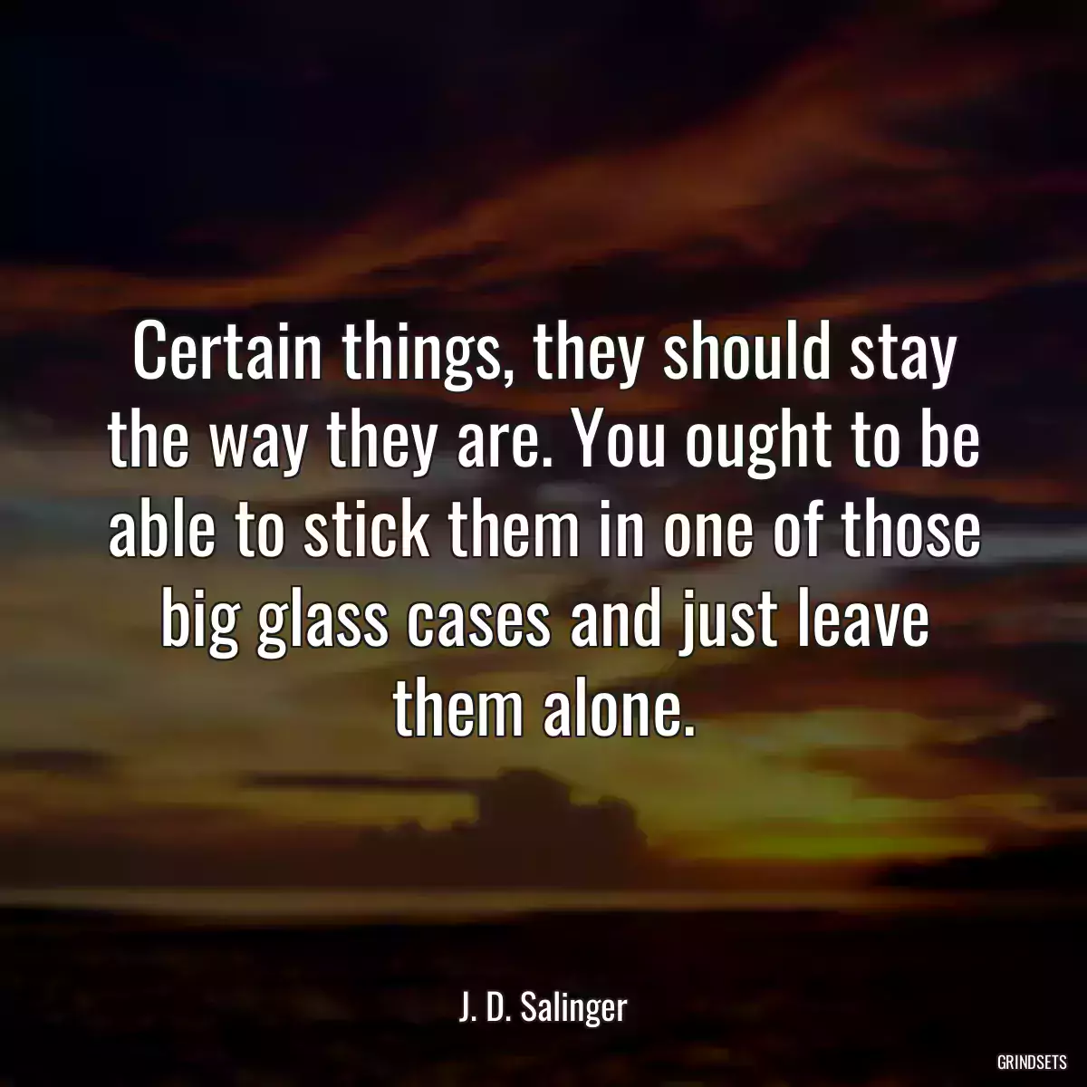 Certain things, they should stay the way they are. You ought to be able to stick them in one of those big glass cases and just leave them alone.