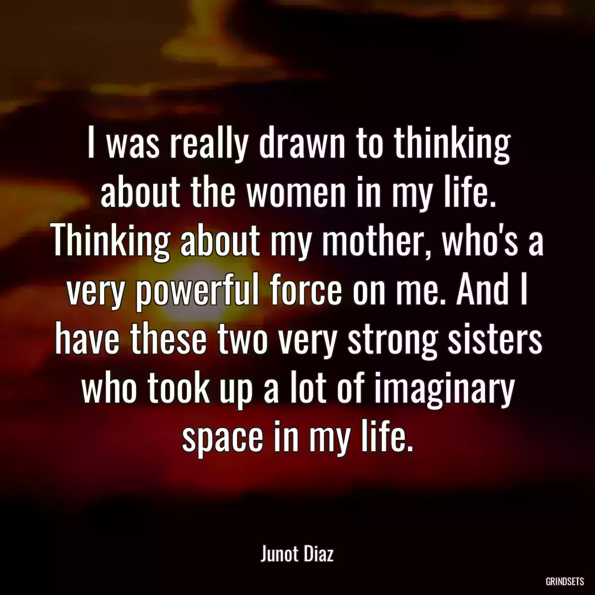 I was really drawn to thinking about the women in my life. Thinking about my mother, who\'s a very powerful force on me. And I have these two very strong sisters who took up a lot of imaginary space in my life.