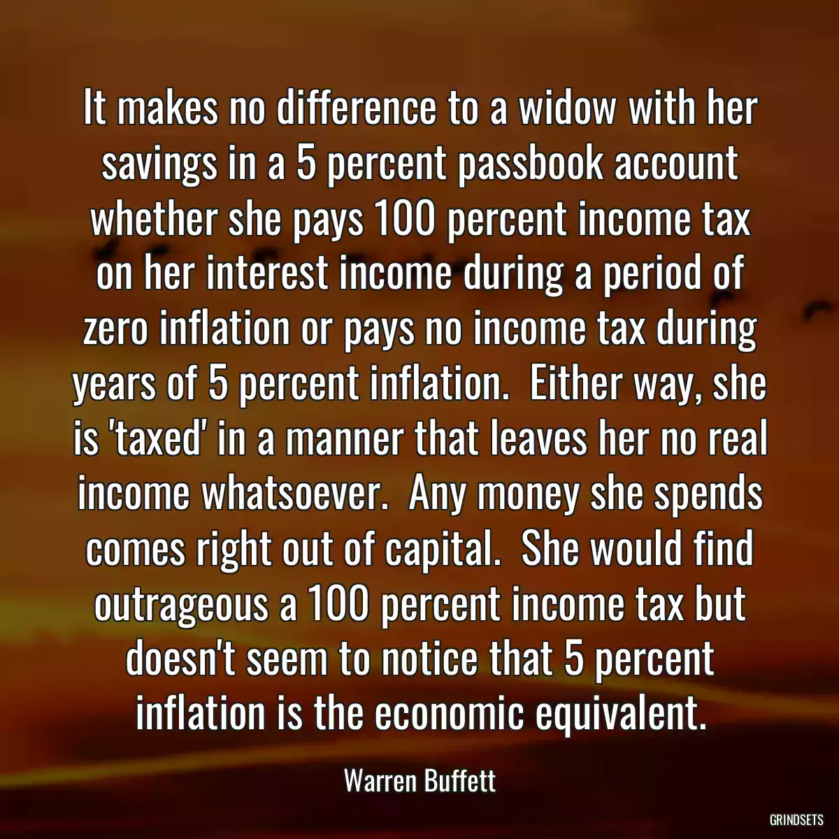 It makes no difference to a widow with her savings in a 5 percent passbook account whether she pays 100 percent income tax on her interest income during a period of zero inflation or pays no income tax during years of 5 percent inflation.  Either way, she is \'taxed\' in a manner that leaves her no real income whatsoever.  Any money she spends comes right out of capital.  She would find outrageous a 100 percent income tax but doesn\'t seem to notice that 5 percent inflation is the economic equivalent.