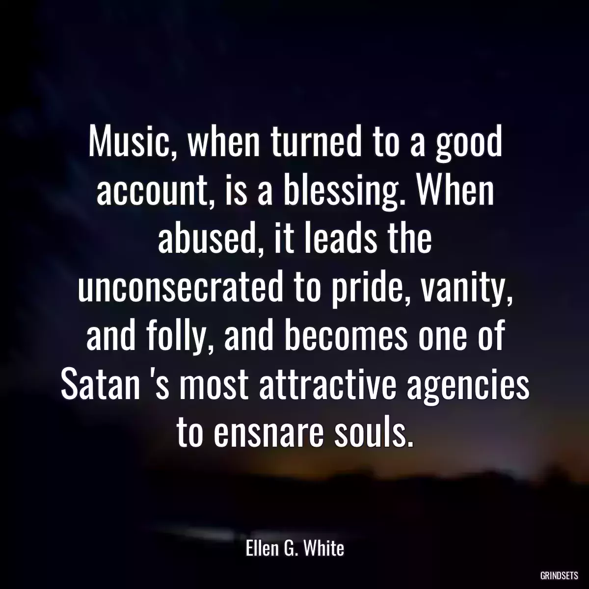 Music, when turned to a good account, is a blessing. When abused, it leads the unconsecrated to pride, vanity, and folly, and becomes one of Satan \'s most attractive agencies to ensnare souls.