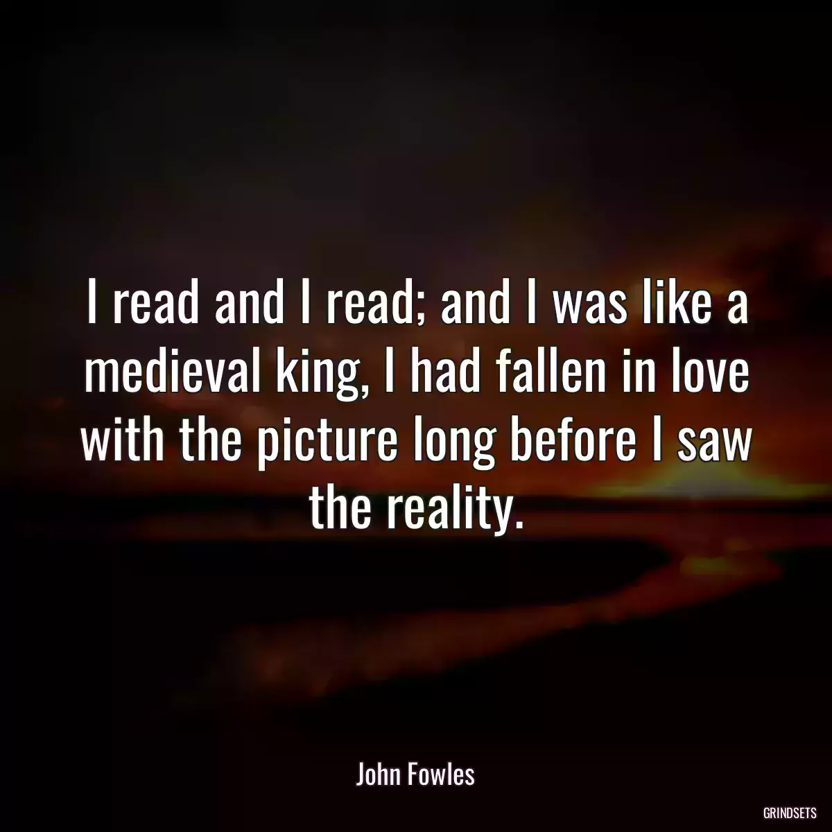 I read and I read; and I was like a medieval king, I had fallen in love with the picture long before I saw the reality.