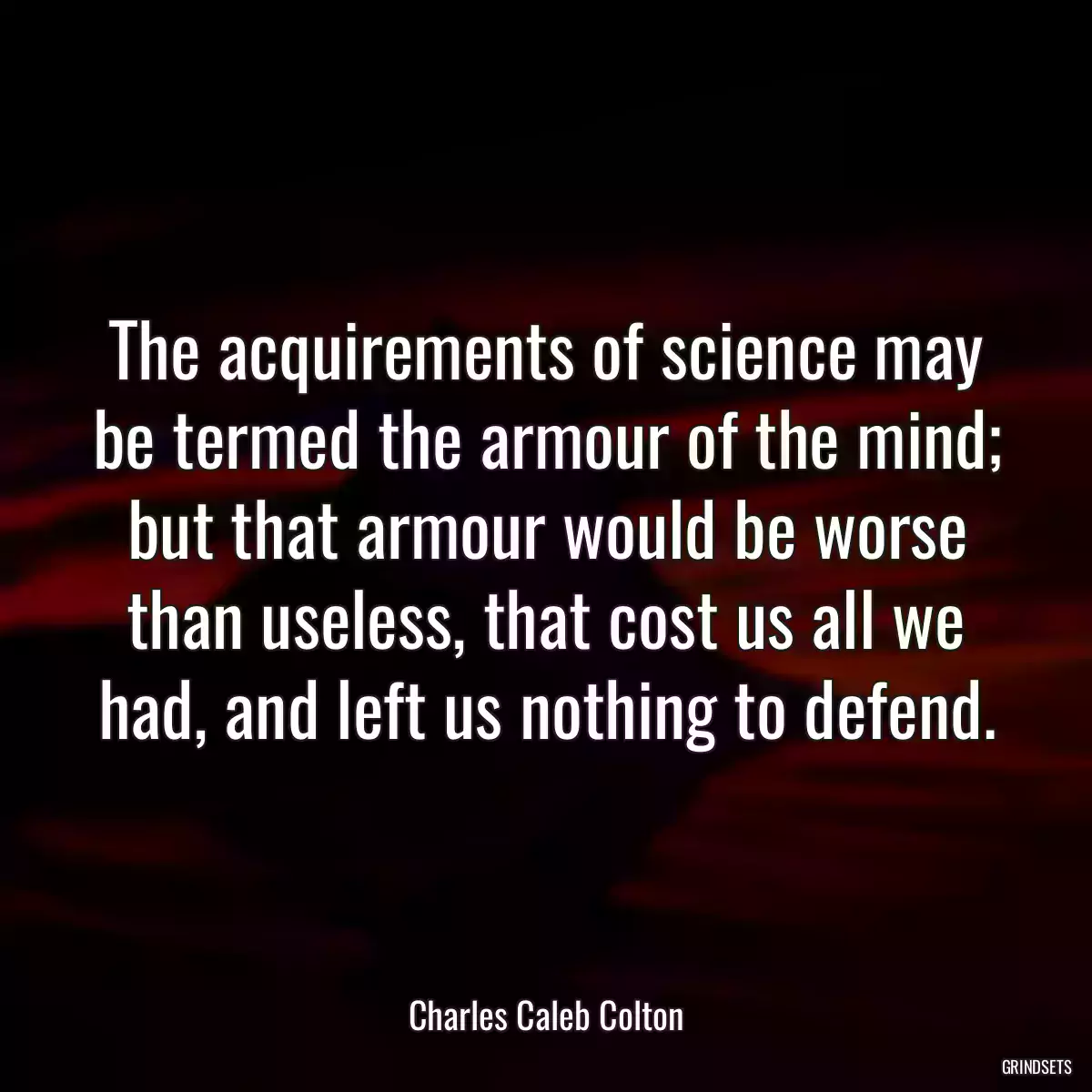 The acquirements of science may be termed the armour of the mind; but that armour would be worse than useless, that cost us all we had, and left us nothing to defend.