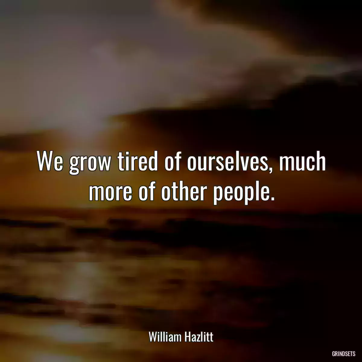 We grow tired of ourselves, much more of other people.