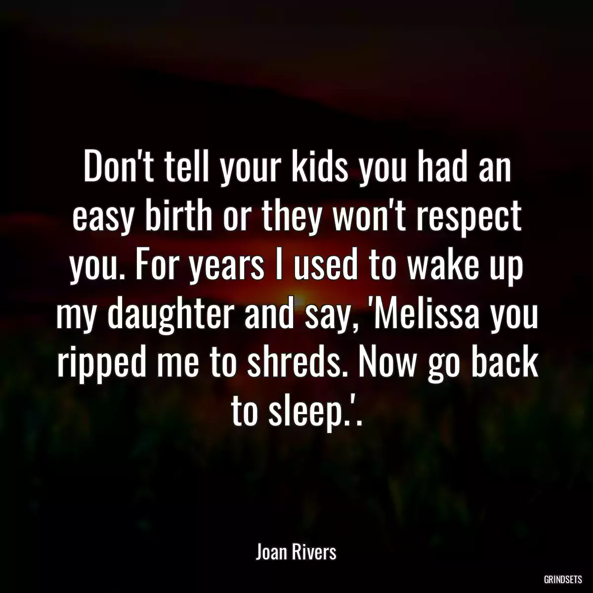 Don\'t tell your kids you had an easy birth or they won\'t respect you. For years I used to wake up my daughter and say, \'Melissa you ripped me to shreds. Now go back to sleep.\'.