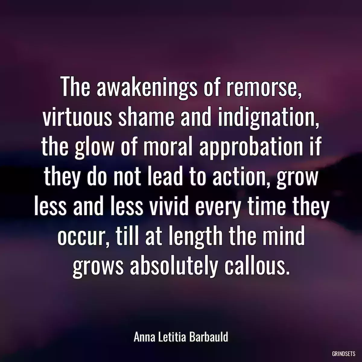 The awakenings of remorse, virtuous shame and indignation, the glow of moral approbation if they do not lead to action, grow less and less vivid every time they occur, till at length the mind grows absolutely callous.