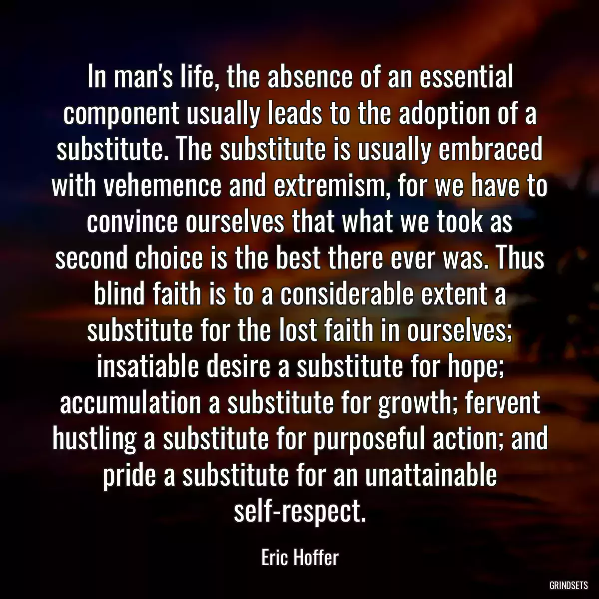 In man\'s life, the absence of an essential component usually leads to the adoption of a substitute. The substitute is usually embraced with vehemence and extremism, for we have to convince ourselves that what we took as second choice is the best there ever was. Thus blind faith is to a considerable extent a substitute for the lost faith in ourselves; insatiable desire a substitute for hope; accumulation a substitute for growth; fervent hustling a substitute for purposeful action; and pride a substitute for an unattainable self-respect.