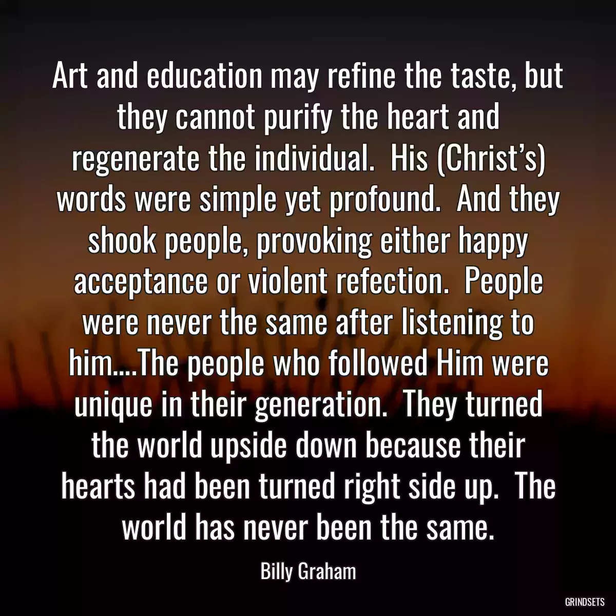 Art and education may refine the taste, but they cannot purify the heart and regenerate the individual.  His (Christ’s) words were simple yet profound.  And they shook people, provoking either happy acceptance or violent refection.  People were never the same after listening to him….The people who followed Him were unique in their generation.  They turned the world upside down because their hearts had been turned right side up.  The world has never been the same.