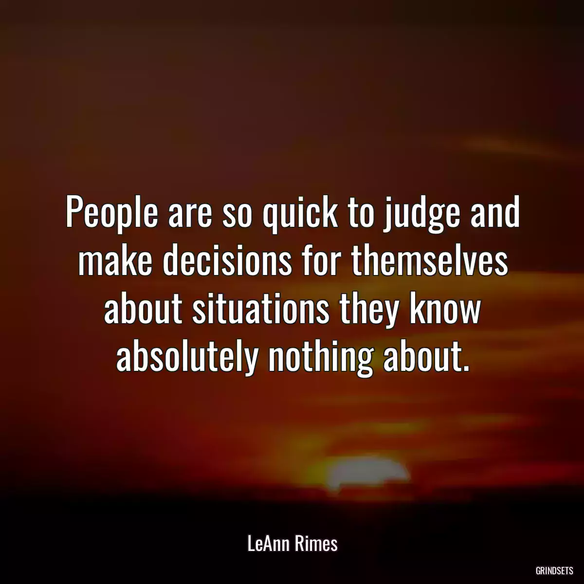 People are so quick to judge and make decisions for themselves about situations they know absolutely nothing about.