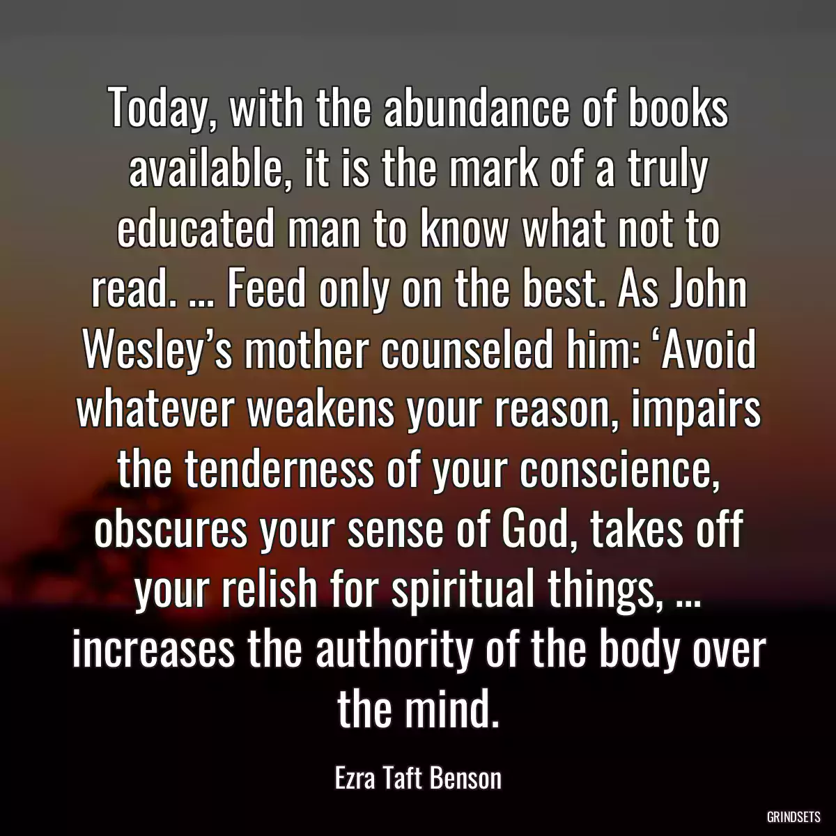 Today, with the abundance of books available, it is the mark of a truly educated man to know what not to read. … Feed only on the best. As John Wesley’s mother counseled him: ‘Avoid whatever weakens your reason, impairs the tenderness of your conscience, obscures your sense of God, takes off your relish for spiritual things, … increases the authority of the body over the mind.