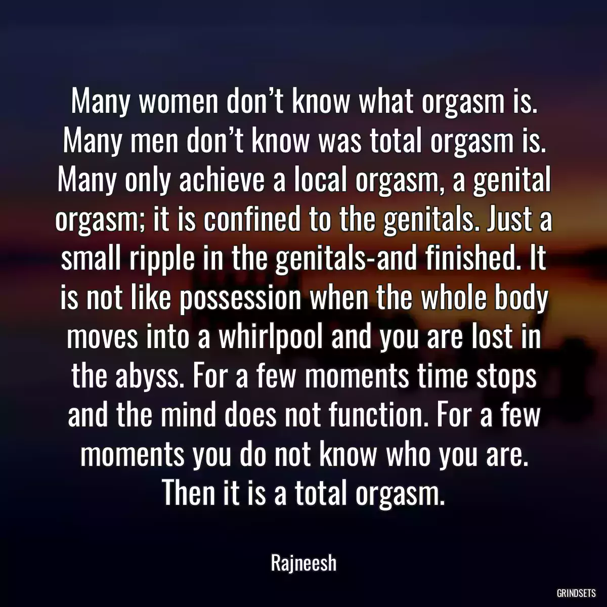 Many women don’t know what orgasm is. Many men don’t know was total orgasm is. Many only achieve a local orgasm, a genital orgasm; it is confined to the genitals. Just a small ripple in the genitals-and finished. It is not like possession when the whole body moves into a whirlpool and you are lost in the abyss. For a few moments time stops and the mind does not function. For a few moments you do not know who you are. Then it is a total orgasm.