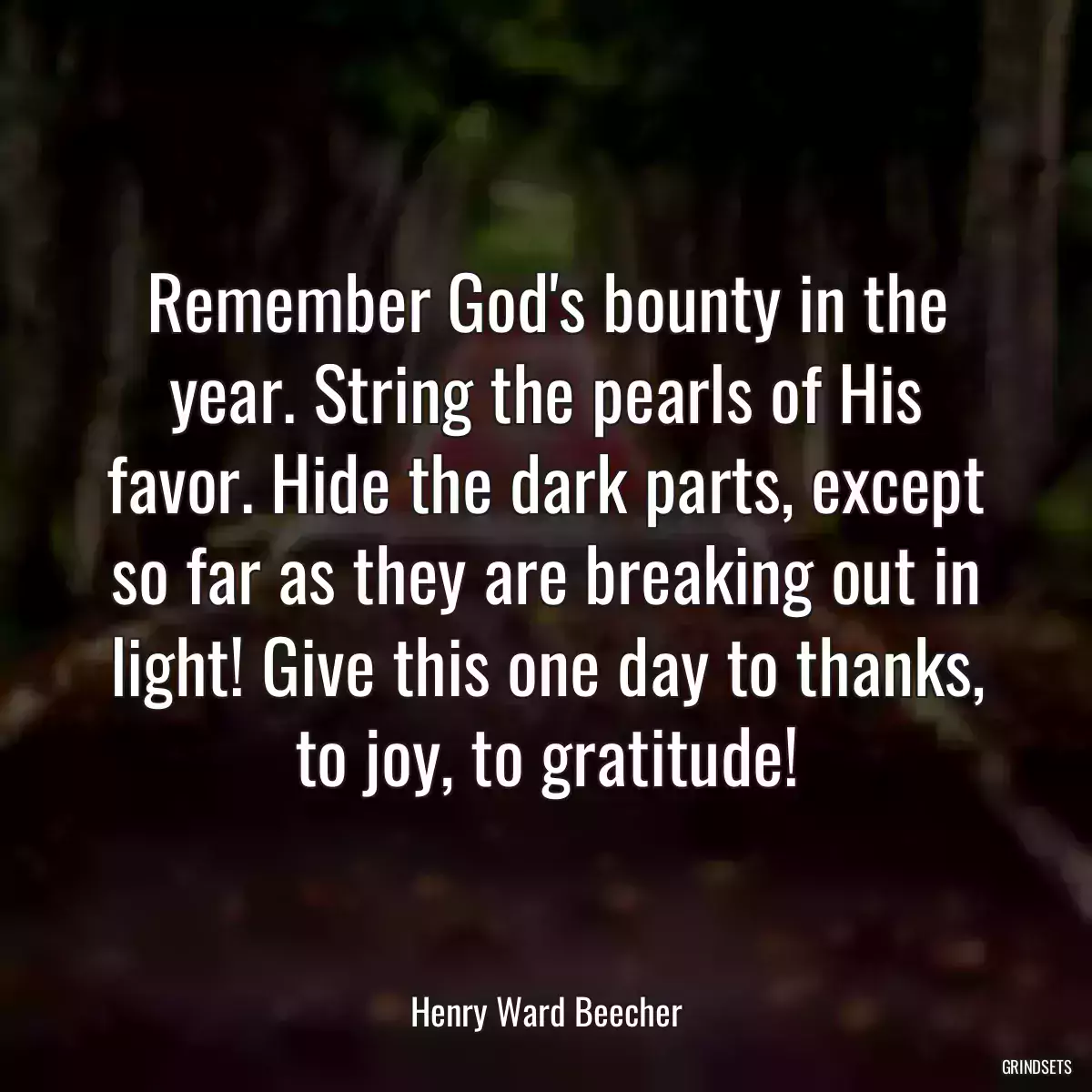 Remember God\'s bounty in the year. String the pearls of His favor. Hide the dark parts, except so far as they are breaking out in light! Give this one day to thanks, to joy, to gratitude!