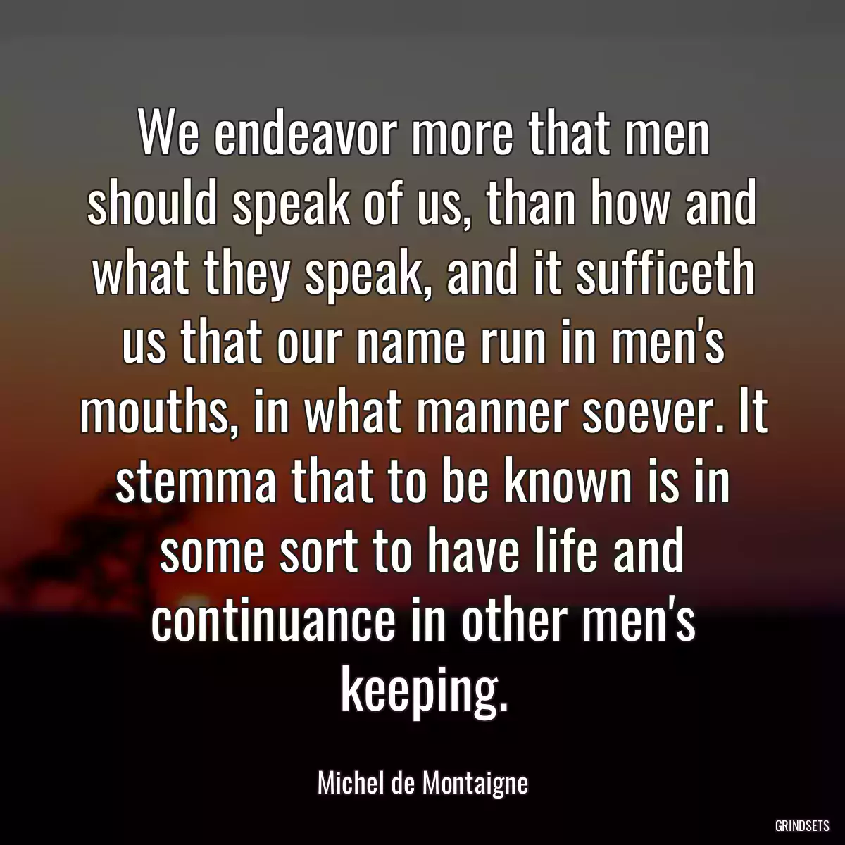 We endeavor more that men should speak of us, than how and what they speak, and it sufficeth us that our name run in men\'s mouths, in what manner soever. It stemma that to be known is in some sort to have life and continuance in other men\'s keeping.