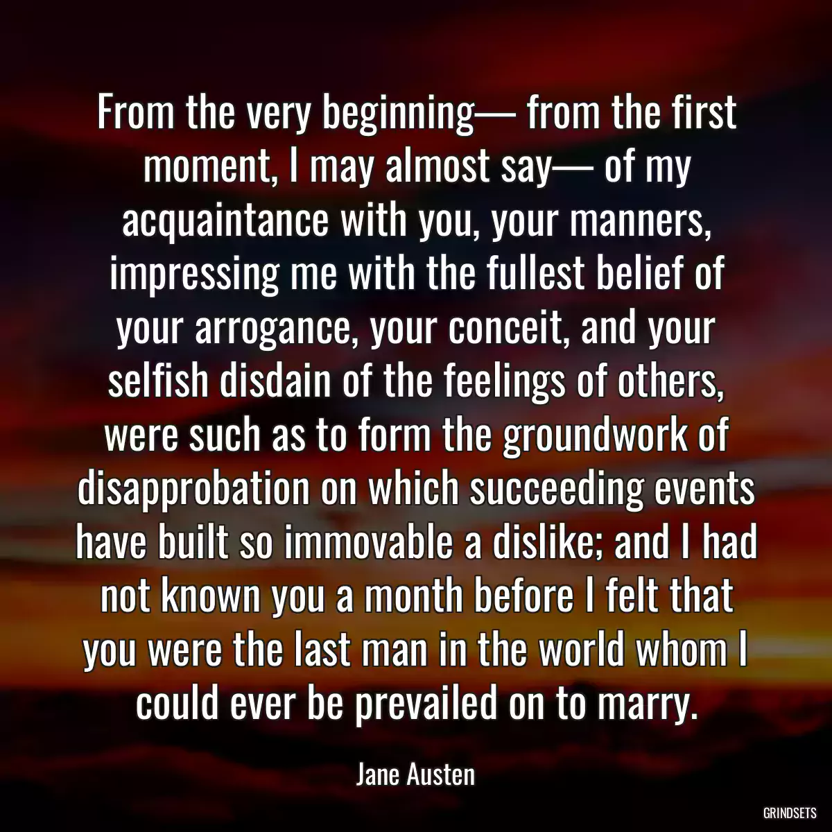 From the very beginning— from the first moment, I may almost say— of my acquaintance with you, your manners, impressing me with the fullest belief of your arrogance, your conceit, and your selfish disdain of the feelings of others, were such as to form the groundwork of disapprobation on which succeeding events have built so immovable a dislike; and I had not known you a month before I felt that you were the last man in the world whom I could ever be prevailed on to marry.