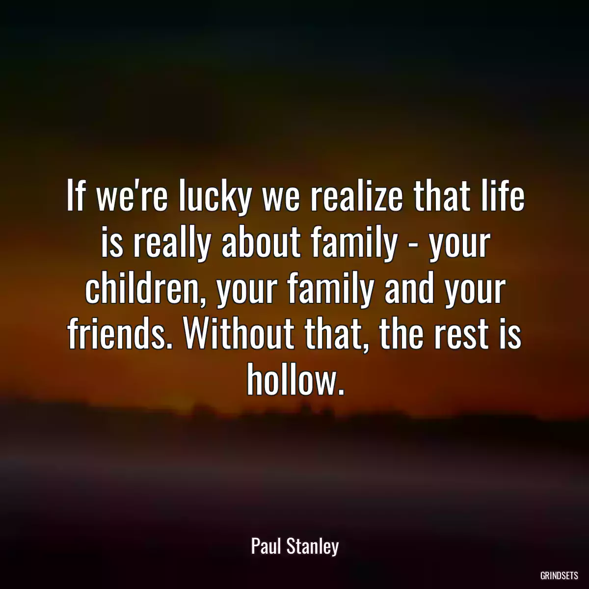 If we\'re lucky we realize that life is really about family - your children, your family and your friends. Without that, the rest is hollow.