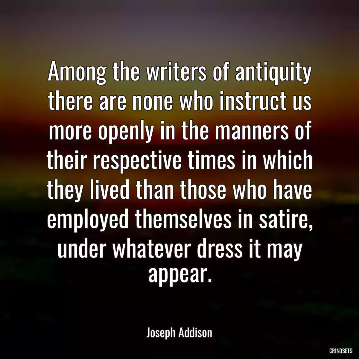 Among the writers of antiquity there are none who instruct us more openly in the manners of their respective times in which they lived than those who have employed themselves in satire, under whatever dress it may appear.