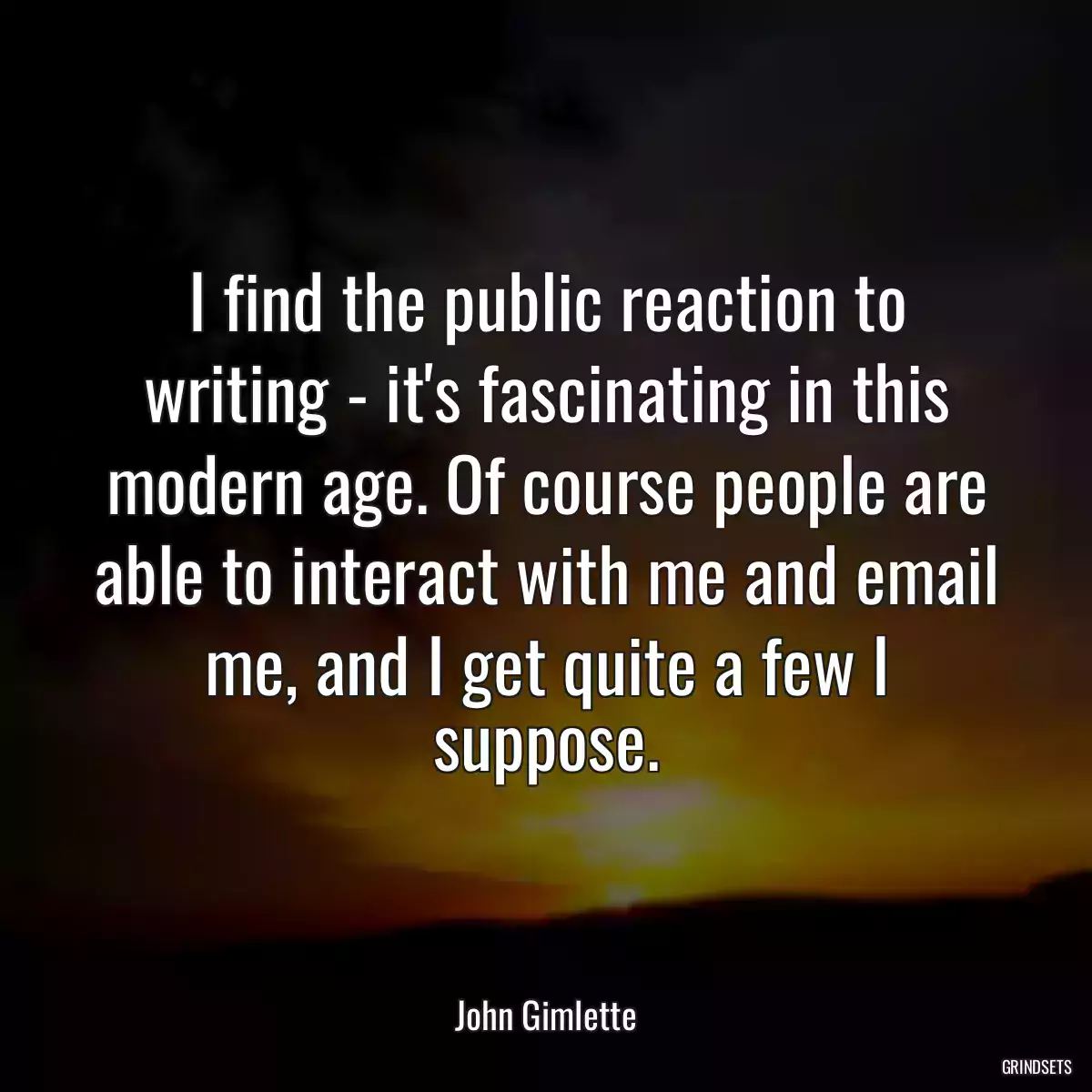 I find the public reaction to writing - it\'s fascinating in this modern age. Of course people are able to interact with me and email me, and I get quite a few I suppose.