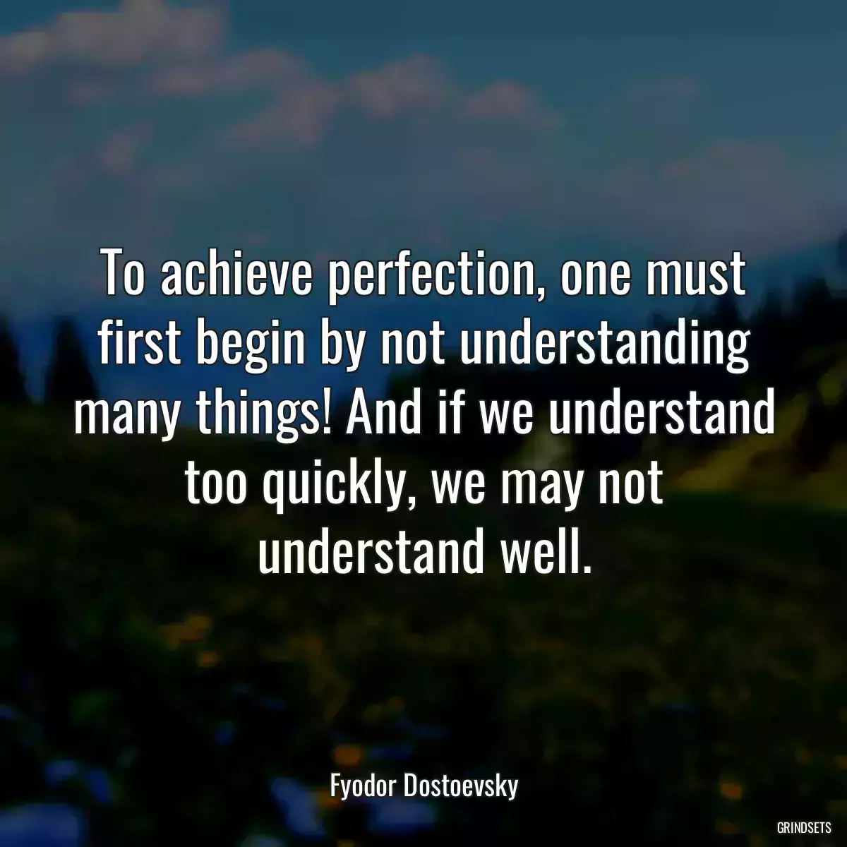 To achieve perfection, one must first begin by not understanding many things! And if we understand too quickly, we may not understand well.