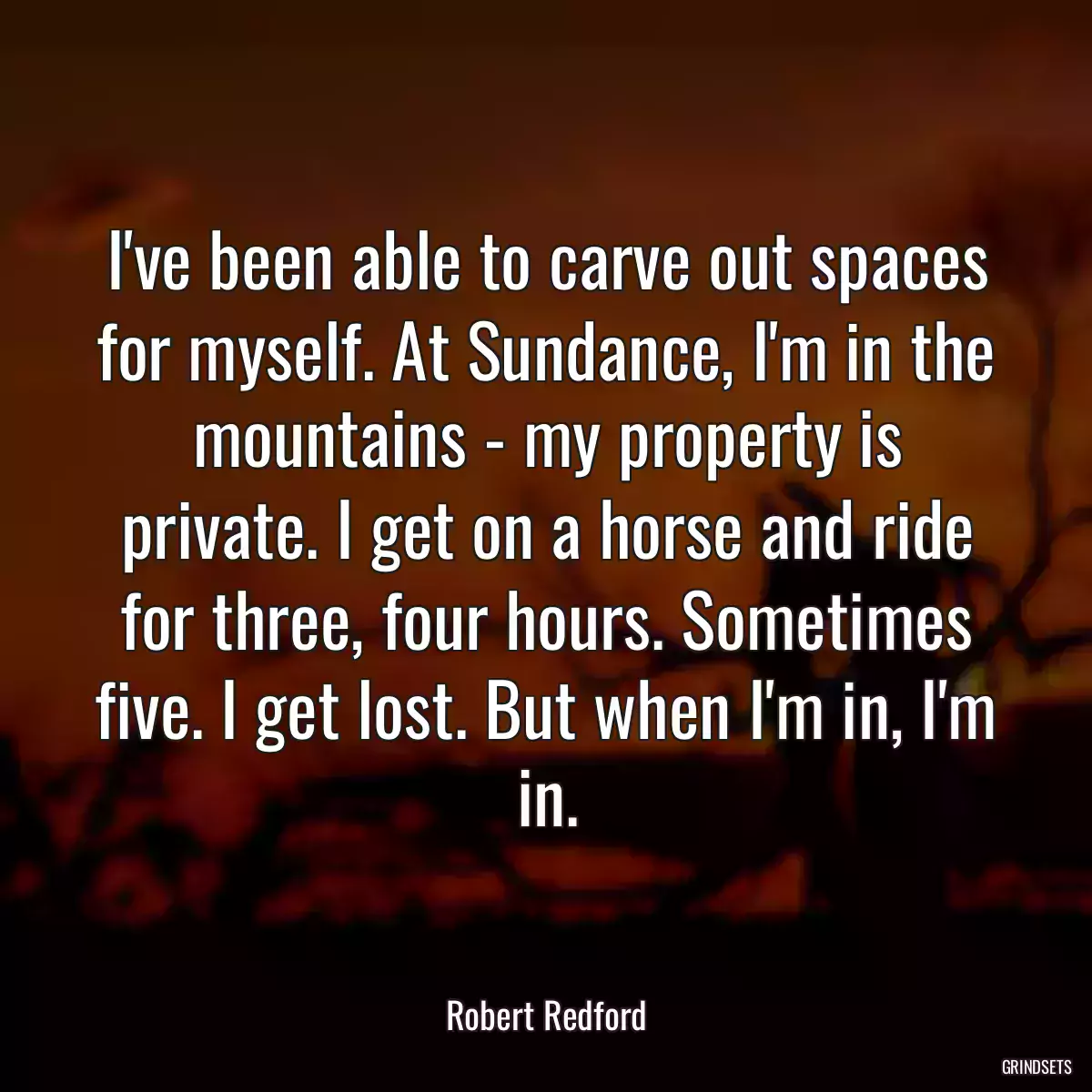 I\'ve been able to carve out spaces for myself. At Sundance, I\'m in the mountains - my property is private. I get on a horse and ride for three, four hours. Sometimes five. I get lost. But when I\'m in, I\'m in.