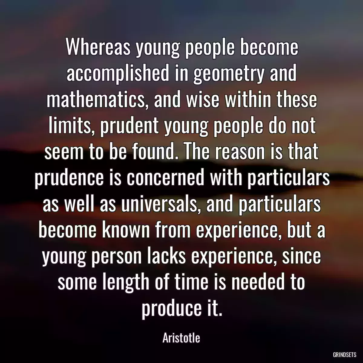Whereas young people become accomplished in geometry and mathematics, and wise within these limits, prudent young people do not seem to be found. The reason is that prudence is concerned with particulars as well as universals, and particulars become known from experience, but a young person lacks experience, since some length of time is needed to produce it.