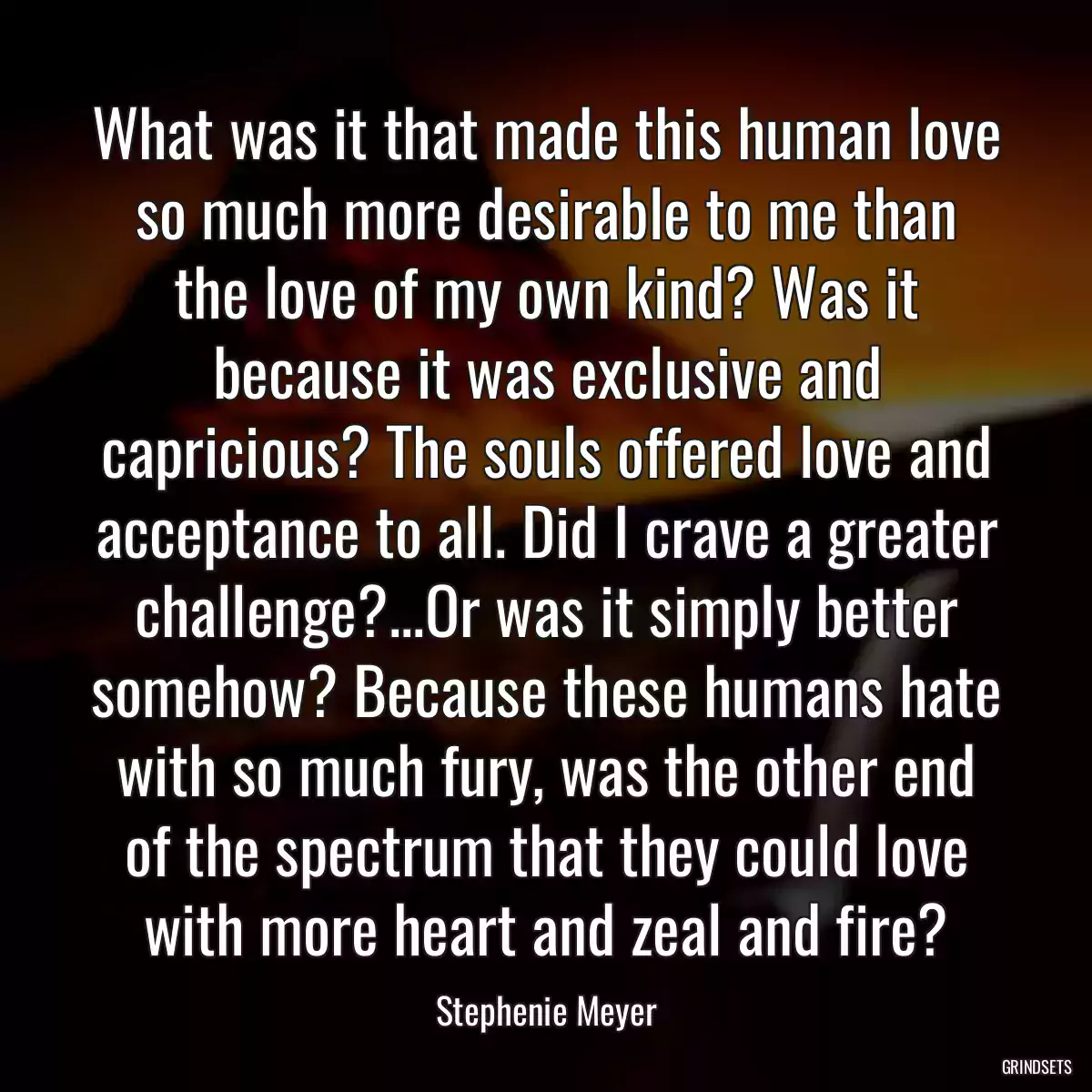 What was it that made this human love so much more desirable to me than the love of my own kind? Was it because it was exclusive and capricious? The souls offered love and acceptance to all. Did I crave a greater challenge?...Or was it simply better somehow? Because these humans hate with so much fury, was the other end of the spectrum that they could love with more heart and zeal and fire?