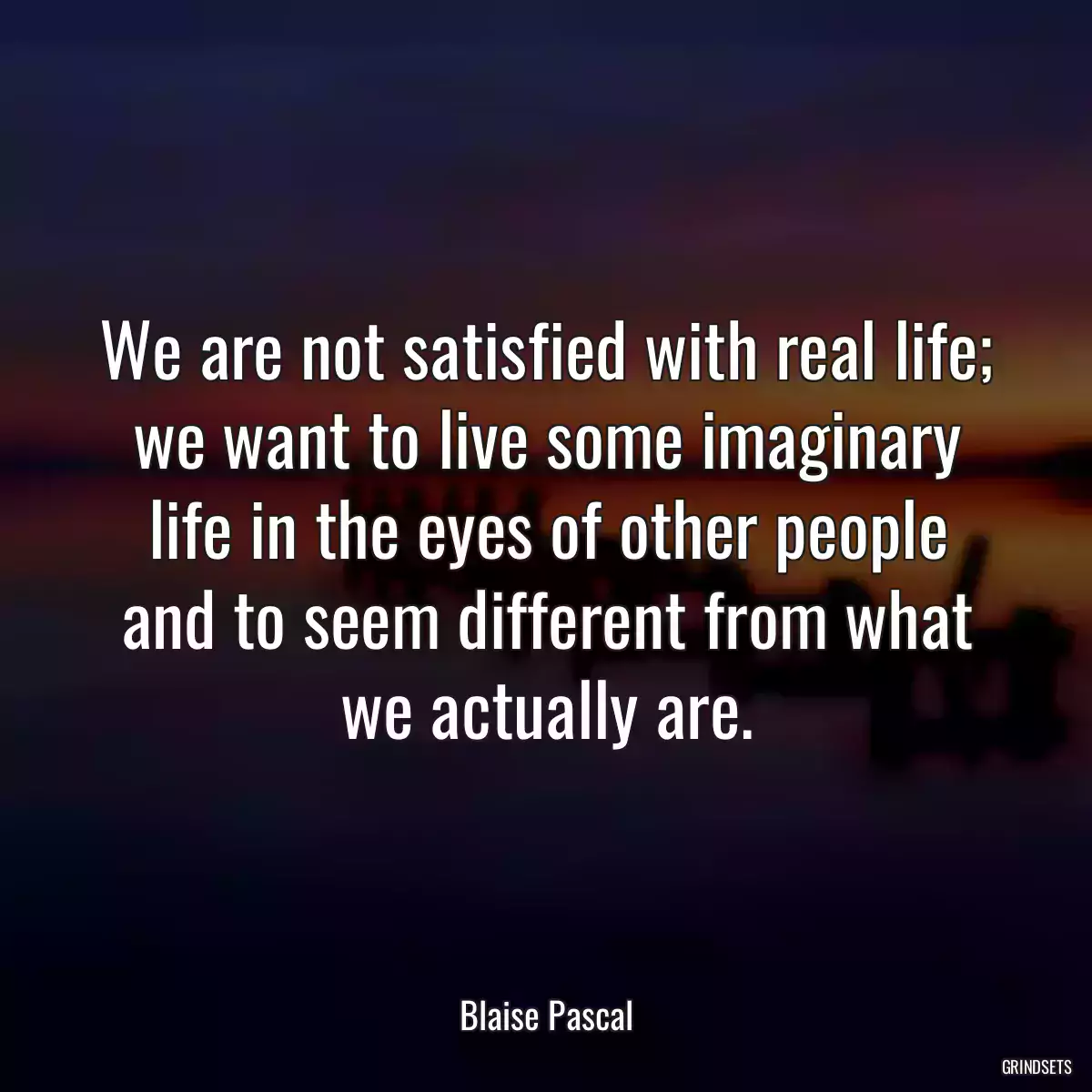 We are not satisfied with real life; we want to live some imaginary life in the eyes of other people and to seem different from what we actually are.