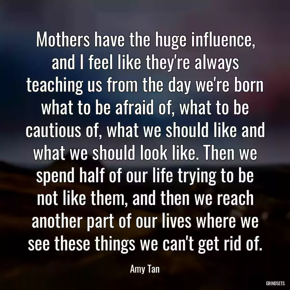 Mothers have the huge influence, and I feel like they\'re always teaching us from the day we\'re born what to be afraid of, what to be cautious of, what we should like and what we should look like. Then we spend half of our life trying to be not like them, and then we reach another part of our lives where we see these things we can\'t get rid of.